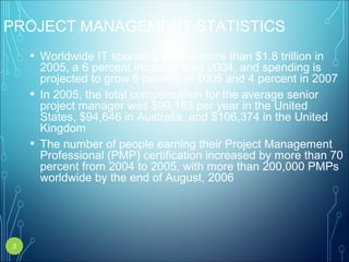 PROJECT MANAGEMENT STATISTICS
• Worldwide IT spending totaled more than $1.8 trillion in
2005, a 6 percent increase from 2004, and spending is
projected to grow 8 percent in 2006 and 4 percent in 2007
• In 2005, the total compensation for the average senior
project manager was $99,183 per year in the United
States, $94,646 in Australia, and $106,374 in the United
Kingdom
• The number of people earning their Project Management
Professional (PMP) certification increased by more than 70
percent from 2004 to 2005, with more than 200,000 PMPs
worldwide by the end of August, 2006
3
 