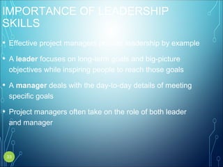 IMPORTANCE OF LEADERSHIP
SKILLS
• Effective project managers provide leadership by example
• A leader focuses on long-term goals and big-picture
objectives while inspiring people to reach those goals
• A manager deals with the day-to-day details of meeting
specific goals
• Project managers often take on the role of both leader
and manager
33
 