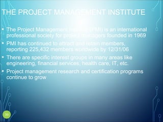 THE PROJECT MANAGEMENT INSTITUTE
• The Project Management Institute (PMI) is an international
professional society for project managers founded in 1969
• PMI has continued to attract and retain members,
reporting 225,432 members worldwide by 12/31/06
• There are specific interest groups in many areas like
engineering, financial services, health care, IT, etc.
• Project management research and certification programs
continue to grow
39
 