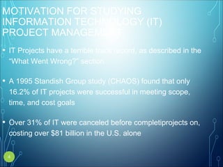 MOTIVATION FOR STUDYING
INFORMATION TECHNOLOGY (IT)
PROJECT MANAGEMENT
• IT Projects have a terrible track record, as described in the
“What Went Wrong?” section
• A 1995 Standish Group study (CHAOS) found that only
16.2% of IT projects were successful in meeting scope,
time, and cost goals
• Over 31% of IT were canceled before completiprojects on,
costing over $81 billion in the U.S. alone
4
 
