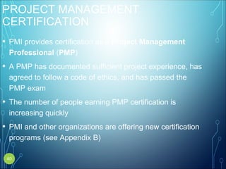PROJECT MANAGEMENT
CERTIFICATION
• PMI provides certification as a Project Management
Professional (PMP)
• A PMP has documented sufficient project experience, has
agreed to follow a code of ethics, and has passed the
PMP exam
• The number of people earning PMP certification is
increasing quickly
• PMI and other organizations are offering new certification
programs (see Appendix B)
40
 