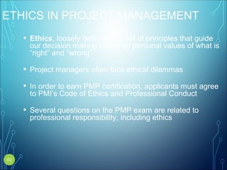 ETHICS IN PROJECT MANAGEMENT
• Ethics, loosely defined, is a set of principles that guide
our decision making based on personal values of what is
“right” and “wrong”
• Project managers often face ethical dilemmas
• In order to earn PMP certification, applicants must agree
to PMI’s Code of Ethics and Professional Conduct
• Several questions on the PMP exam are related to
professional responsibility, including ethics
42
 