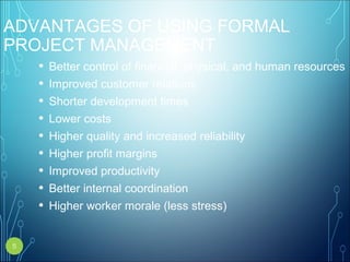 ADVANTAGES OF USING FORMAL
PROJECT MANAGEMENT
• Better control of financial, physical, and human resources
• Improved customer relations
• Shorter development times
• Lower costs
• Higher quality and increased reliability
• Higher profit margins
• Improved productivity
• Better internal coordination
• Higher worker morale (less stress)
5
 