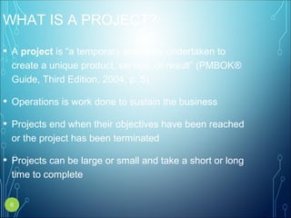 WHAT IS A PROJECT?
• A project is “a temporary endeavor undertaken to
create a unique product, service, or result” (PMBOK®
Guide, Third Edition, 2004, p. 5)
• Operations is work done to sustain the business
• Projects end when their objectives have been reached
or the project has been terminated
• Projects can be large or small and take a short or long
time to complete
6
 