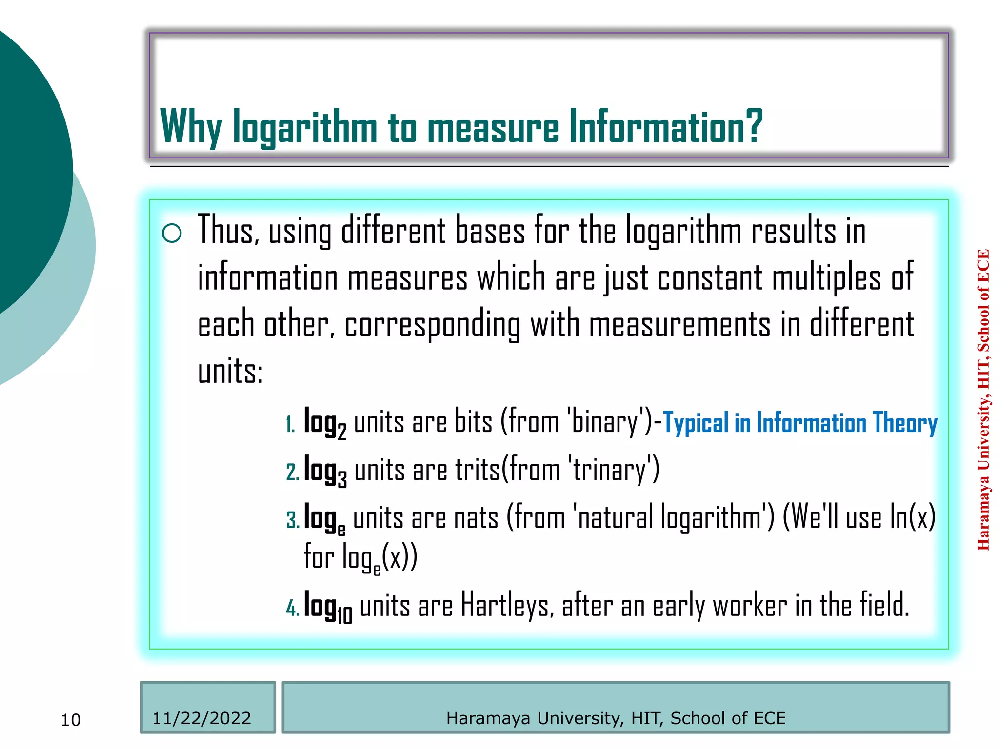 Why logarithm to measure Information?
 Thus, using different bases for the logarithm results in
information measures which are just constant multiples of
each other, corresponding with measurements in different
units:
1. log2 units are bits (from 'binary')-Typical in Information Theory
2. log3 units are trits(from 'trinary')
3. loge units are nats (from 'natural logarithm') (We'll use ln(x)
for loge(x))
4. log10 units are Hartleys, after an early worker in the field.
Haramaya
University,
HIT,
School
of
ECE
10 Haramaya University, HIT, School of ECE
11/22/2022
 