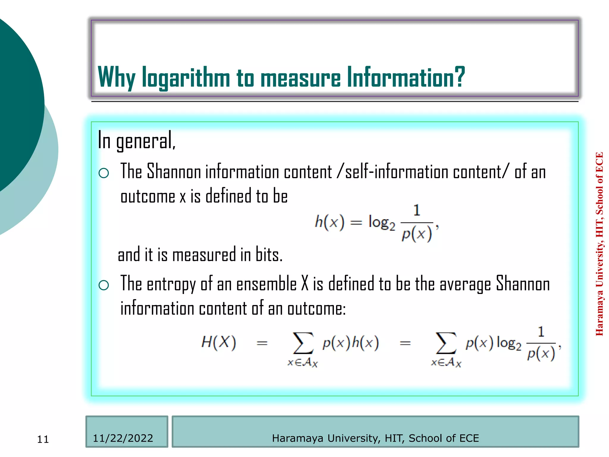 Why logarithm to measure Information?
In general,
 The Shannon information content /self-information content/ of an
outcome x is defined to be
and it is measured in bits.
 The entropy of an ensemble X is defined to be the average Shannon
information content of an outcome:
Haramaya
University,
HIT,
School
of
ECE
11 Haramaya University, HIT, School of ECE
11/22/2022
 