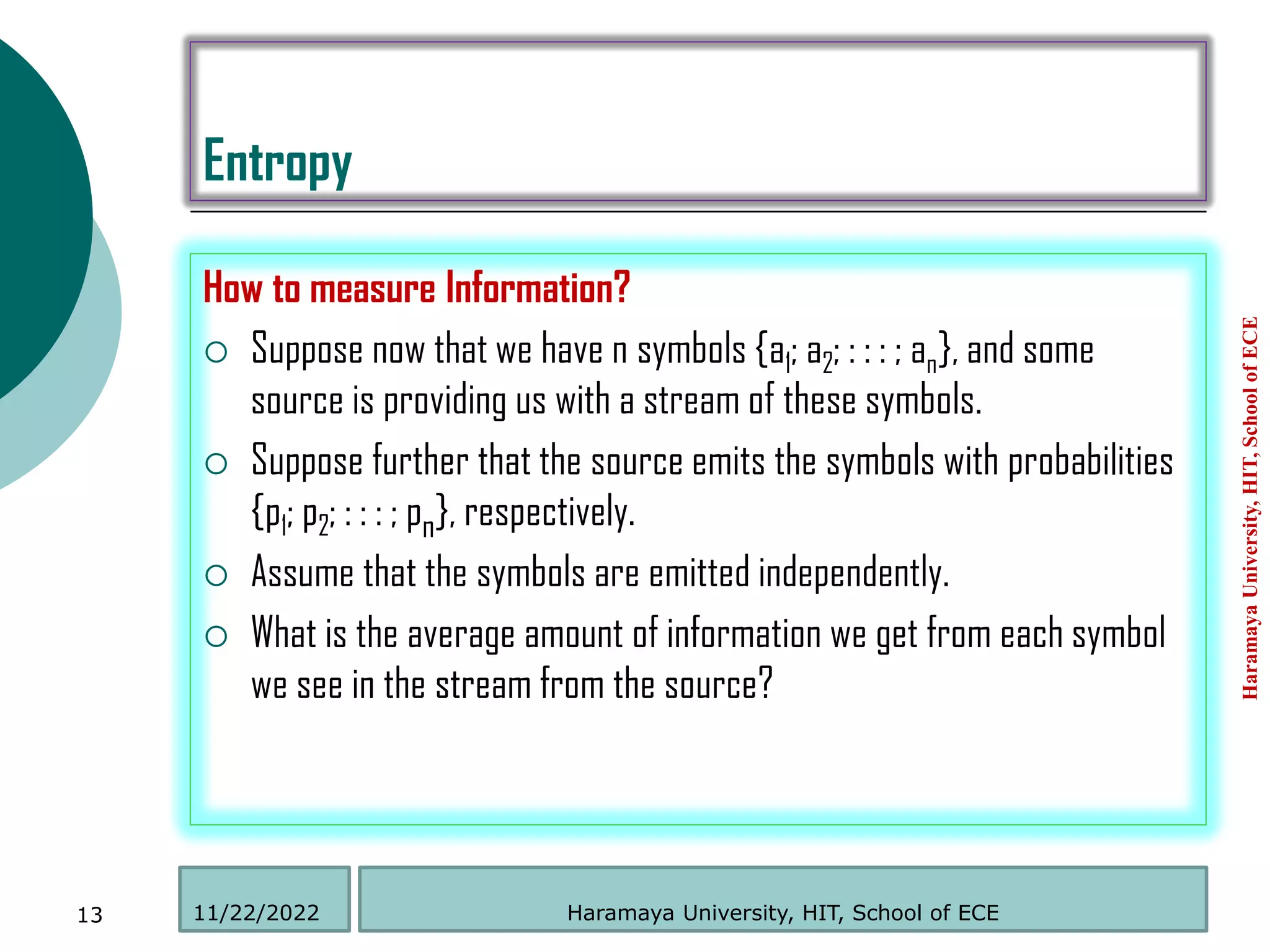 Entropy
How to measure Information?
 Suppose now that we have n symbols {a1; a2; : : : ; an}, and some
source is providing us with a stream of these symbols.
 Suppose further that the source emits the symbols with probabilities
{p1; p2; : : : ; pn}, respectively.
 Assume that the symbols are emitted independently.
 What is the average amount of information we get from each symbol
we see in the stream from the source?
Haramaya
University,
HIT,
School
of
ECE
13 Haramaya University, HIT, School of ECE
11/22/2022
 