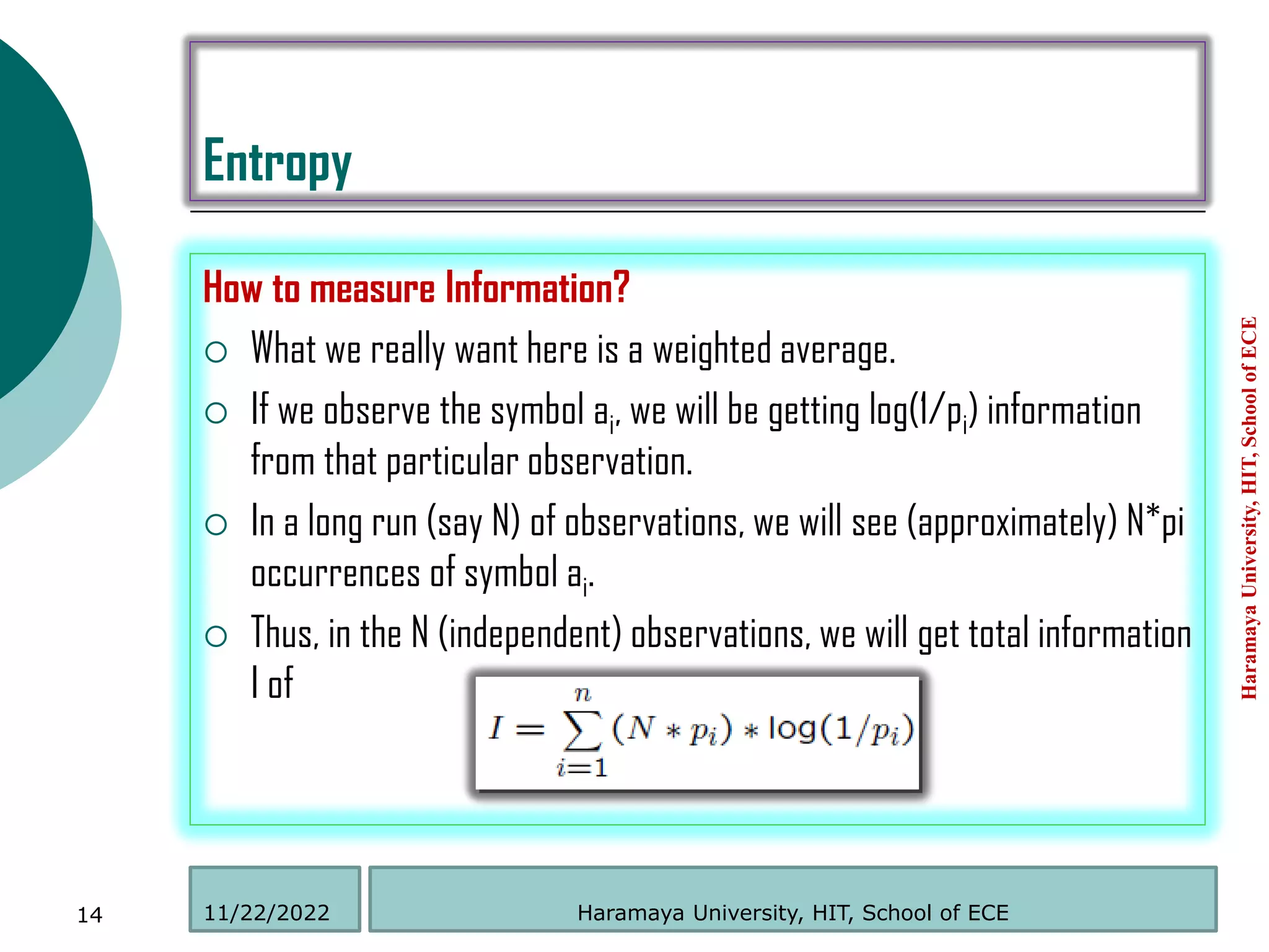 Entropy
How to measure Information?
 What we really want here is a weighted average.
 If we observe the symbol ai, we will be getting log(1/pi) information
from that particular observation.
 In a long run (say N) of observations, we will see (approximately) N*pi
occurrences of symbol ai.
 Thus, in the N (independent) observations, we will get total information
I of
Haramaya
University,
HIT,
School
of
ECE
14 Haramaya University, HIT, School of ECE
11/22/2022
 