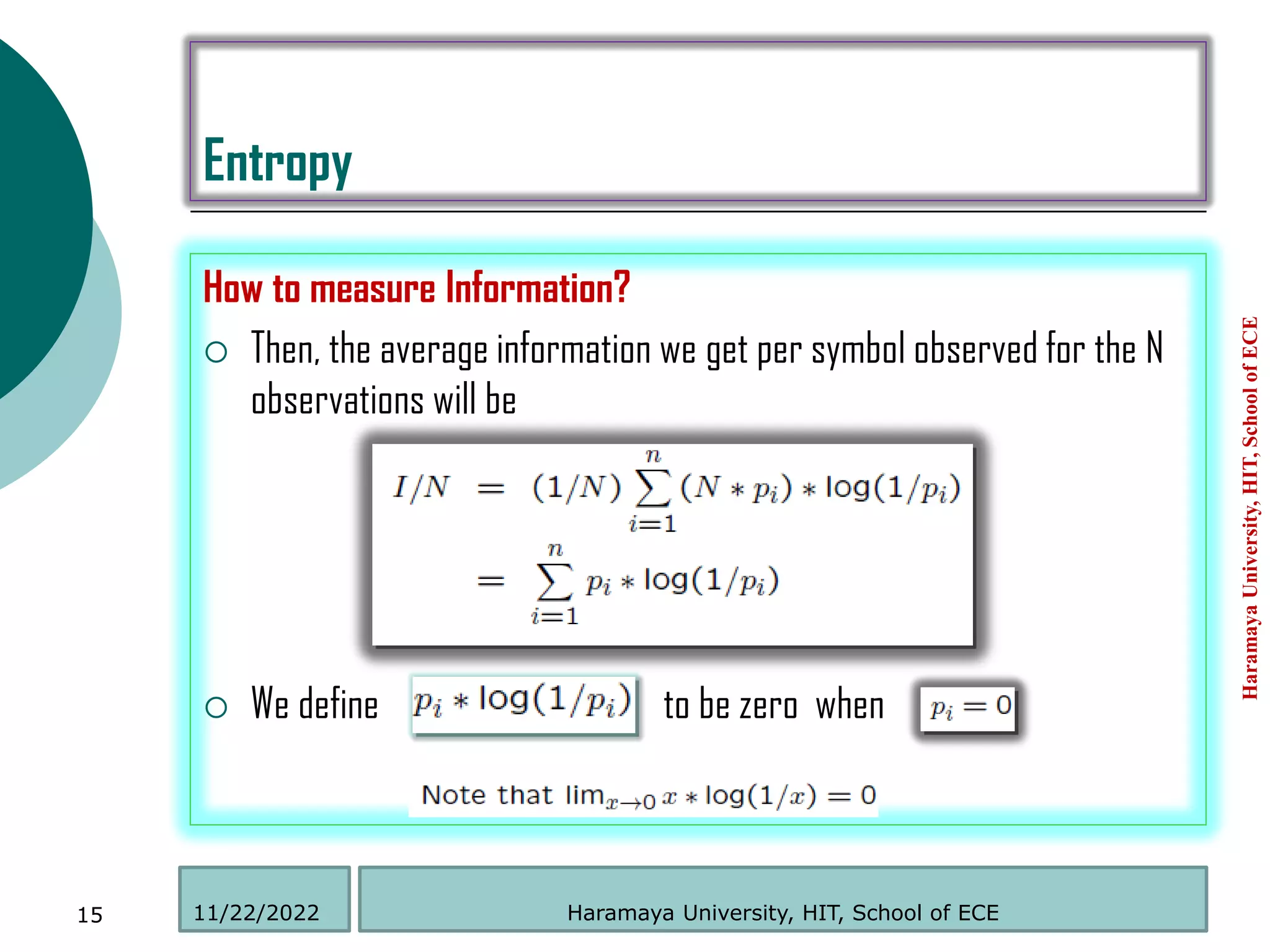 Entropy
How to measure Information?
 Then, the average information we get per symbol observed for the N
observations will be
 We define to be zero when
Haramaya
University,
HIT,
School
of
ECE
15 Haramaya University, HIT, School of ECE
11/22/2022
 
