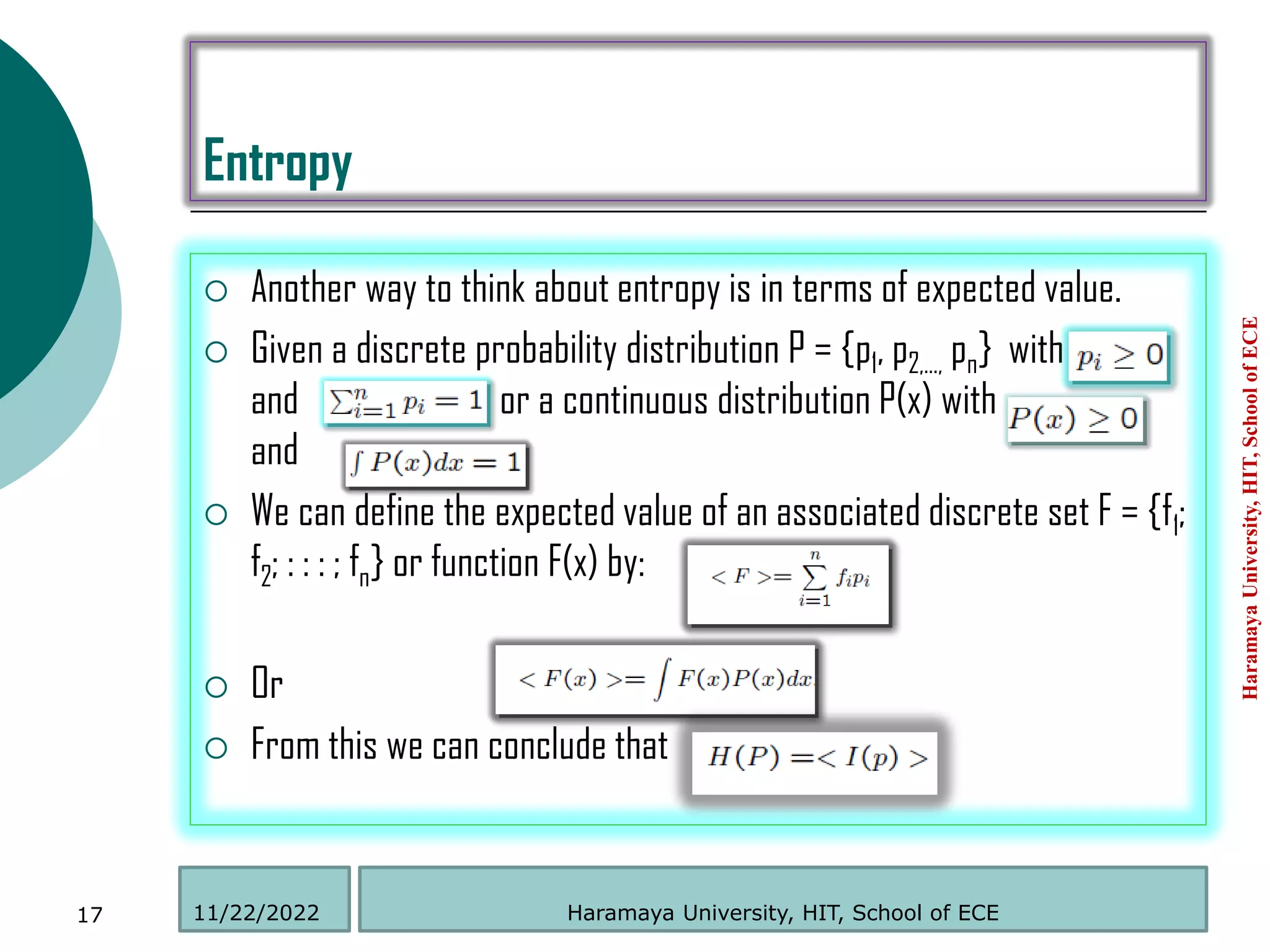 Entropy
 Another way to think about entropy is in terms of expected value.
 Given a discrete probability distribution P = {p1, p2,…, pn} with
and or a continuous distribution P(x) with
and
 We can define the expected value of an associated discrete set F = {f1;
f2; : : : ; fn} or function F(x) by:
 Or
 From this we can conclude that
Haramaya
University,
HIT,
School
of
ECE
17 Haramaya University, HIT, School of ECE
11/22/2022
 