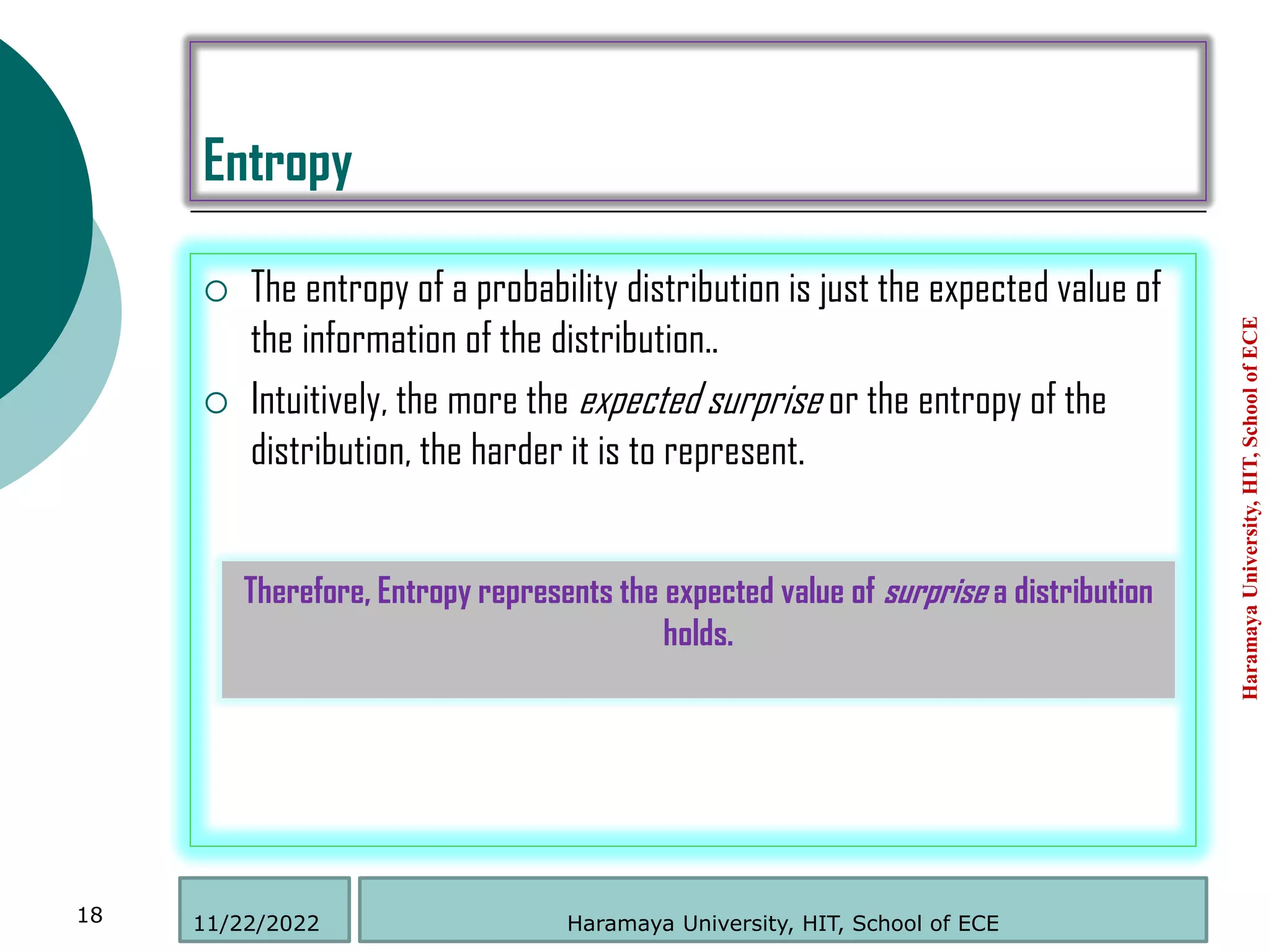 Entropy
 The entropy of a probability distribution is just the expected value of
the information of the distribution..
 Intuitively, the more the expected surprise or the entropy of the
distribution, the harder it is to represent.
Haramaya
University,
HIT,
School
of
ECE
18
Therefore, Entropy represents the expected value of surprise a distribution
holds.
Haramaya University, HIT, School of ECE
11/22/2022
 