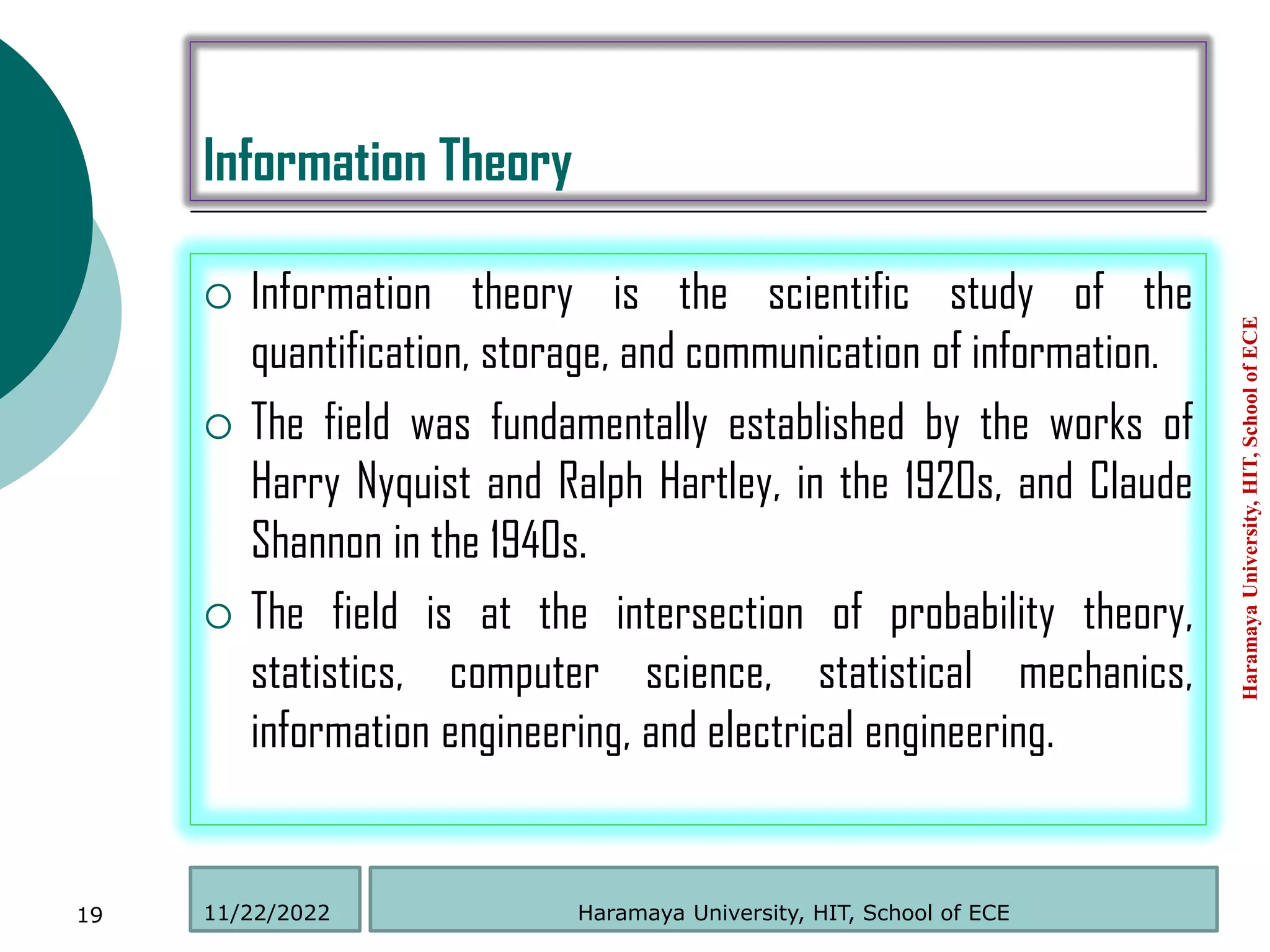 Information Theory
 Information theory is the scientific study of the
quantification, storage, and communication of information.
 The field was fundamentally established by the works of
Harry Nyquist and Ralph Hartley, in the 1920s, and Claude
Shannon in the 1940s.
 The field is at the intersection of probability theory,
statistics, computer science, statistical mechanics,
information engineering, and electrical engineering.
Haramaya
University,
HIT,
School
of
ECE
19 Haramaya University, HIT, School of ECE
11/22/2022
 