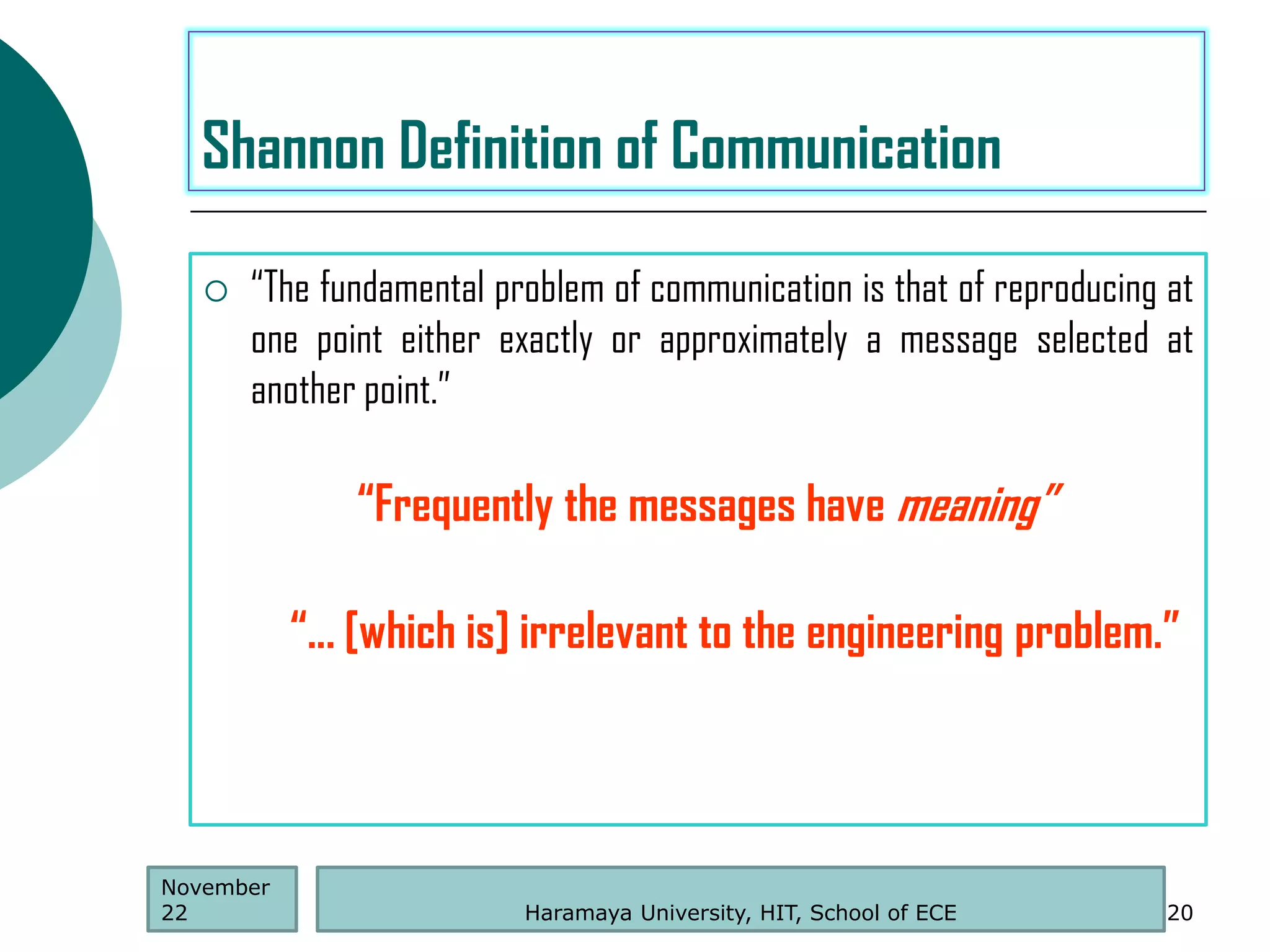  “The fundamental problem of communication is that of reproducing at
one point either exactly or approximately a message selected at
another point.”
Haramaya University, HIT, School of ECE 20
Shannon Definition of Communication
November
22
“Frequently the messages have meaning”
“... [which is] irrelevant to the engineering problem.”
 