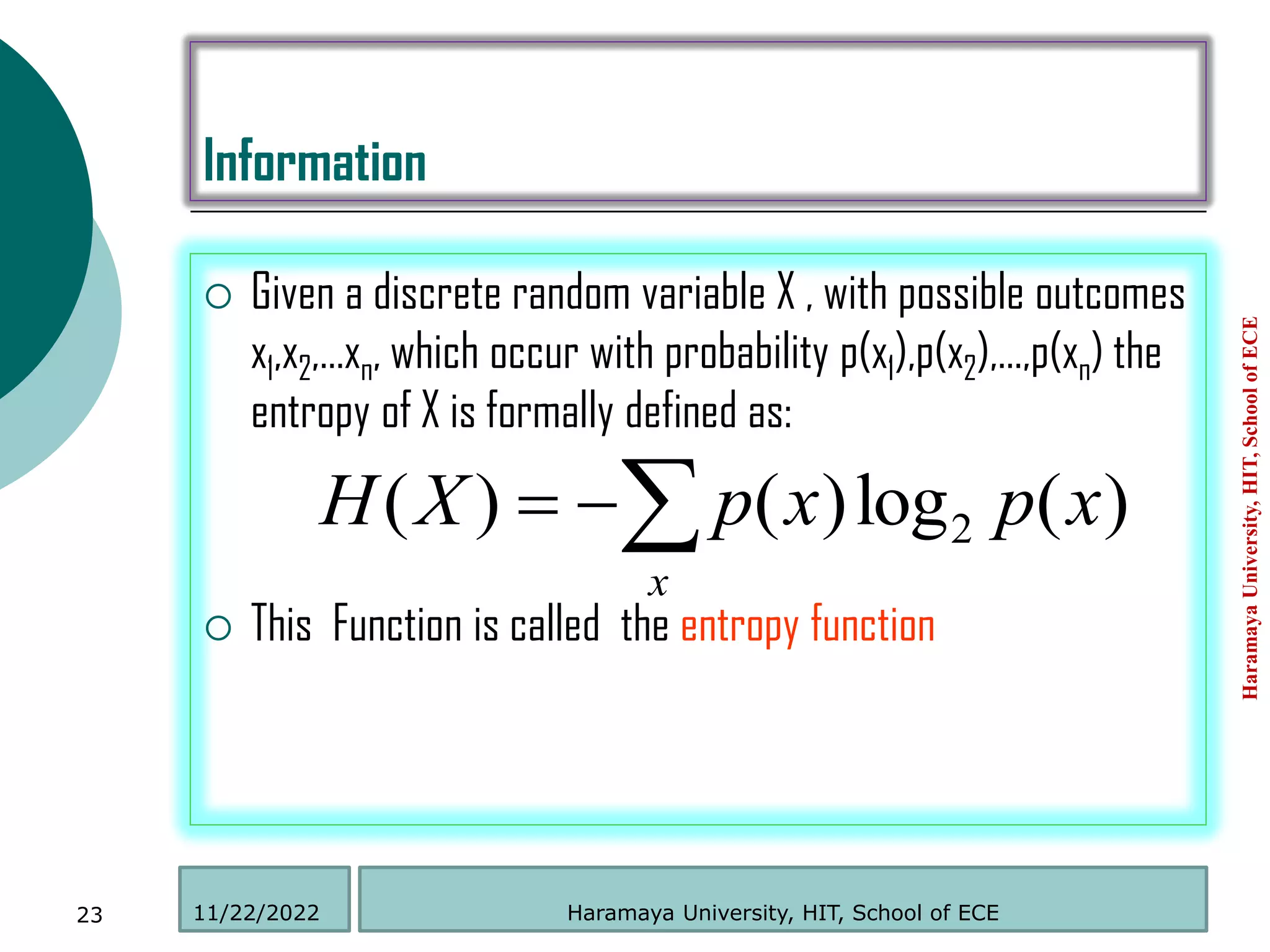 Information
 Given a discrete random variable X , with possible outcomes
x1,x2,…xn, which occur with probability p(x1),p(x2),…,p(xn) the
entropy of X is formally defined as:
 This Function is called the entropy function
Haramaya
University,
HIT,
School
of
ECE
23
)
(
log
)
(
)
( 2 x
p
x
p
X
H
x



Haramaya University, HIT, School of ECE
11/22/2022
 