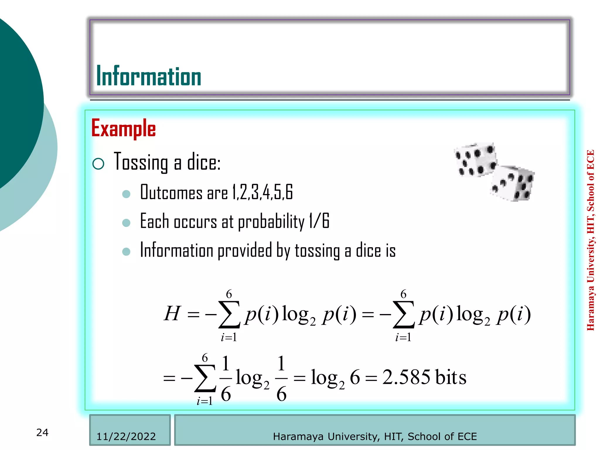Information
Example
 Tossing a dice:
 Outcomes are 1,2,3,4,5,6
 Each occurs at probability 1/6
 Information provided by tossing a dice is
Haramaya
University,
HIT,
School
of
ECE
24
bits
585
.
2
6
log
6
1
log
6
1
)
(
log
)
(
)
(
log
)
(
2
6
1
2
2
6
1
2
6
1














i
i
i
i
p
i
p
i
p
i
p
H
Haramaya University, HIT, School of ECE
11/22/2022
 