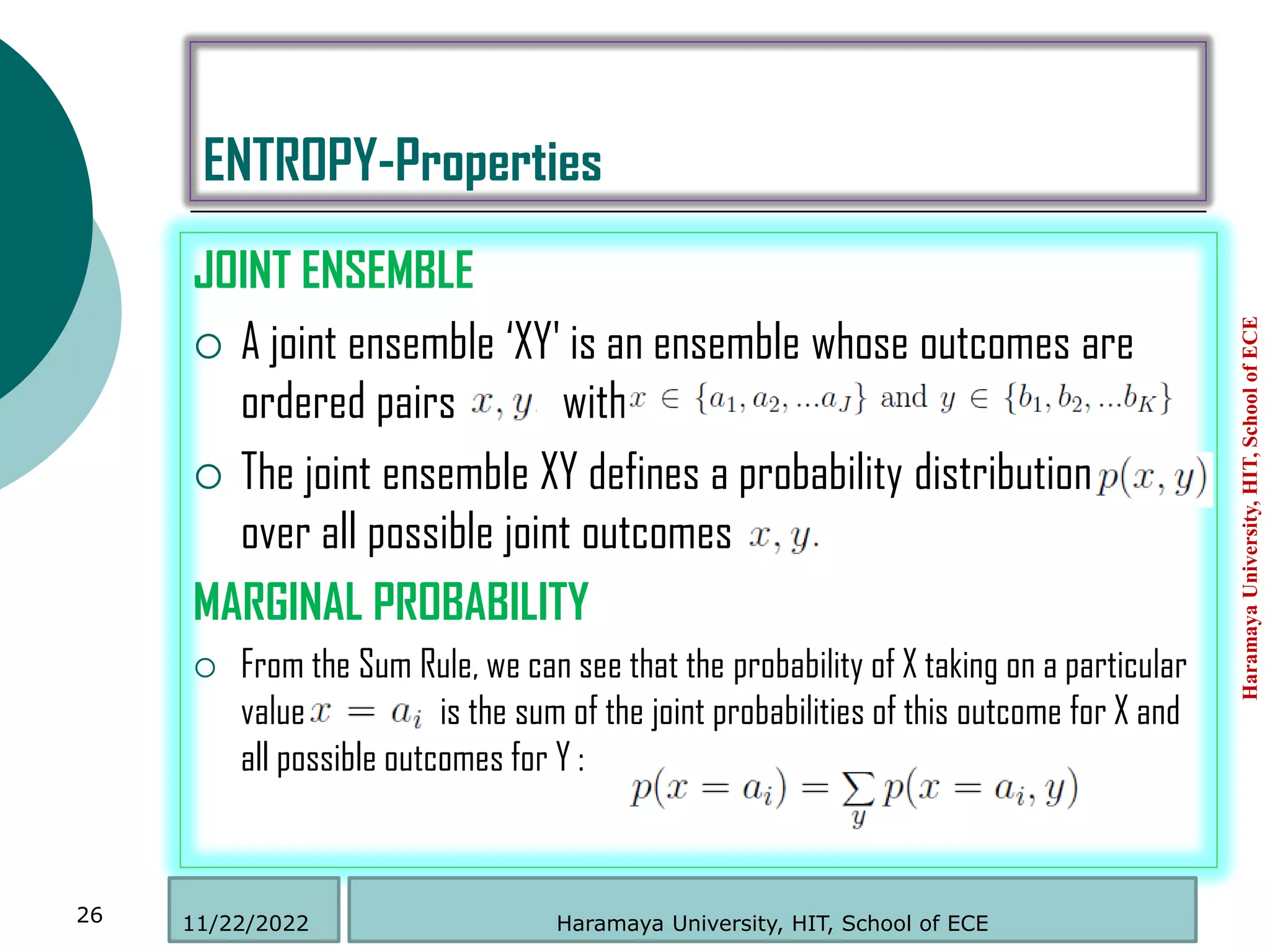 ENTROPY-Properties
JOINT ENSEMBLE
 A joint ensemble „XY' is an ensemble whose outcomes are
ordered pairs with
 The joint ensemble XY defines a probability distribution
over all possible joint outcomes
MARGINAL PROBABILITY
 From the Sum Rule, we can see that the probability of X taking on a particular
value is the sum of the joint probabilities of this outcome for X and
all possible outcomes for Y :
Haramaya
University,
HIT,
School
of
ECE
26 Haramaya University, HIT, School of ECE
11/22/2022
 