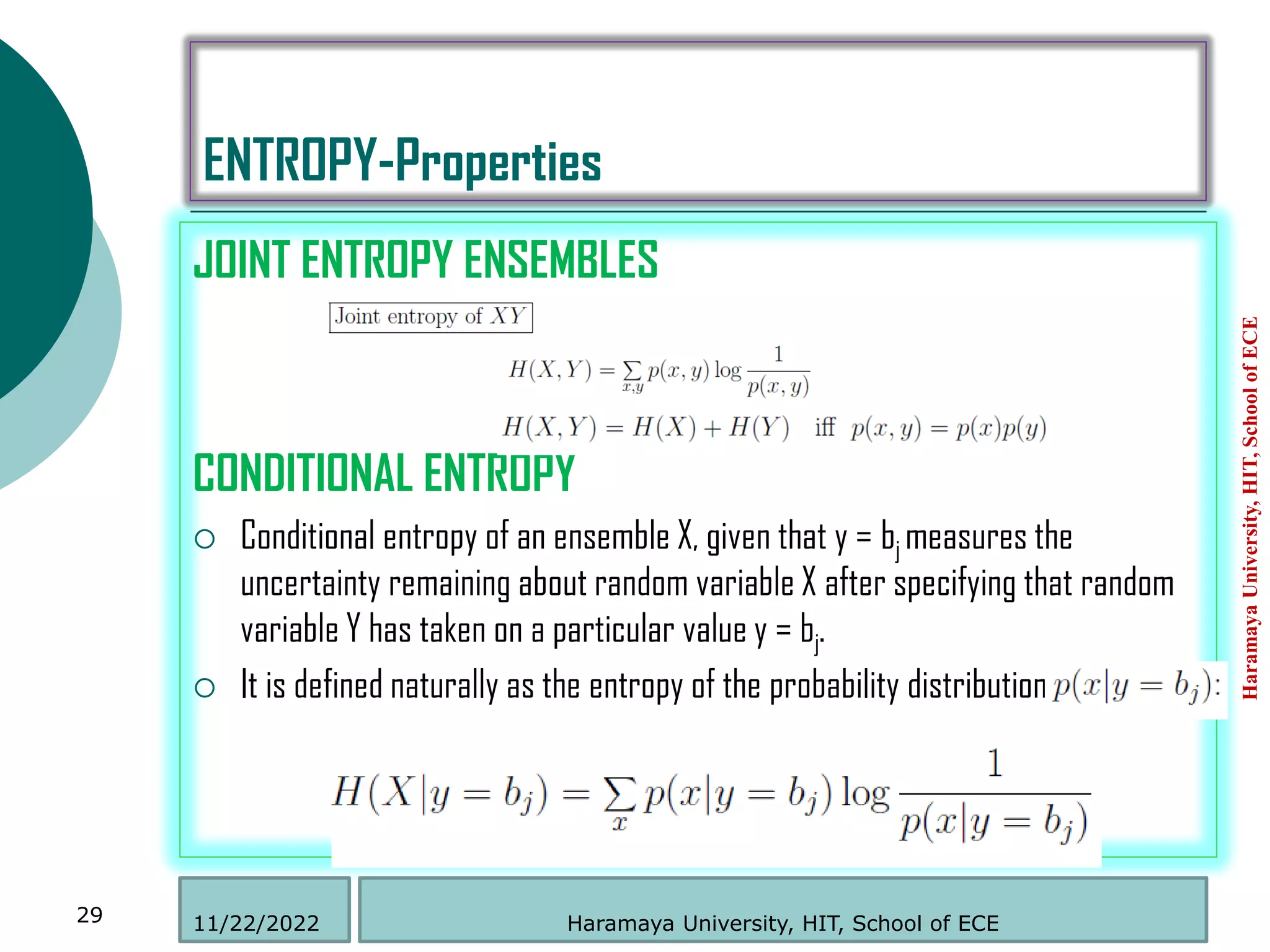 ENTROPY-Properties
JOINT ENTROPY ENSEMBLES
CONDITIONAL ENTROPY
 Conditional entropy of an ensemble X, given that y = bj measures the
uncertainty remaining about random variable X after specifying that random
variable Y has taken on a particular value y = bj.
 It is defined naturally as the entropy of the probability distribution
Haramaya
University,
HIT,
School
of
ECE
29 Haramaya University, HIT, School of ECE
11/22/2022
 
