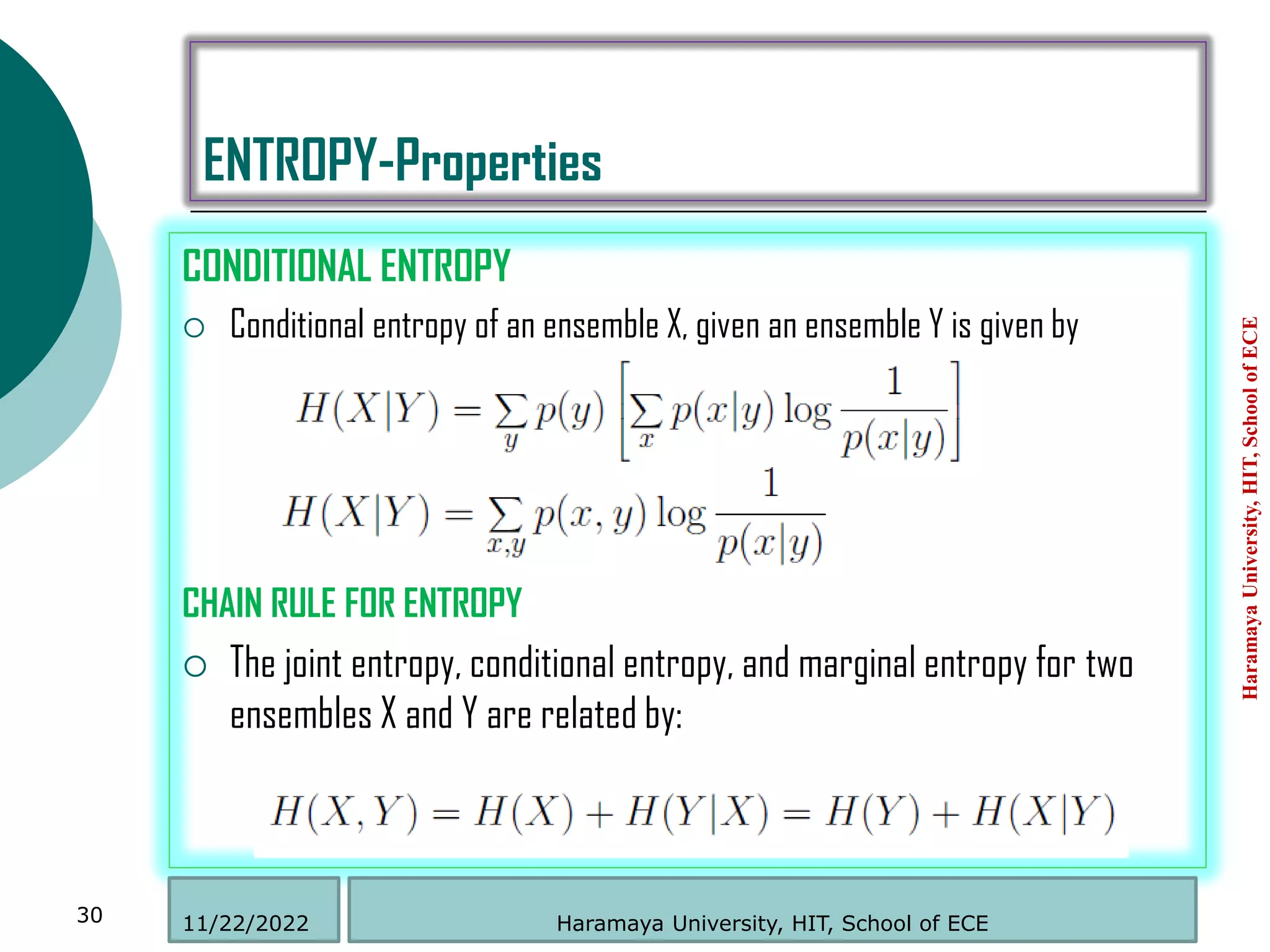 ENTROPY-Properties
CONDITIONAL ENTROPY
 Conditional entropy of an ensemble X, given an ensemble Y is given by
CHAIN RULE FOR ENTROPY
 The joint entropy, conditional entropy, and marginal entropy for two
ensembles X and Y are related by:
Haramaya
University,
HIT,
School
of
ECE
30 Haramaya University, HIT, School of ECE
11/22/2022
 