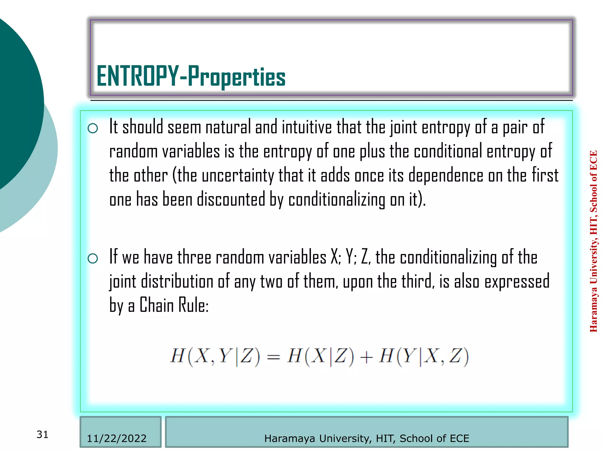 ENTROPY-Properties
 It should seem natural and intuitive that the joint entropy of a pair of
random variables is the entropy of one plus the conditional entropy of
the other (the uncertainty that it adds once its dependence on the first
one has been discounted by conditionalizing on it).
 If we have three random variables X; Y; Z, the conditionalizing of the
joint distribution of any two of them, upon the third, is also expressed
by a Chain Rule:
Haramaya
University,
HIT,
School
of
ECE
31 Haramaya University, HIT, School of ECE
11/22/2022
 