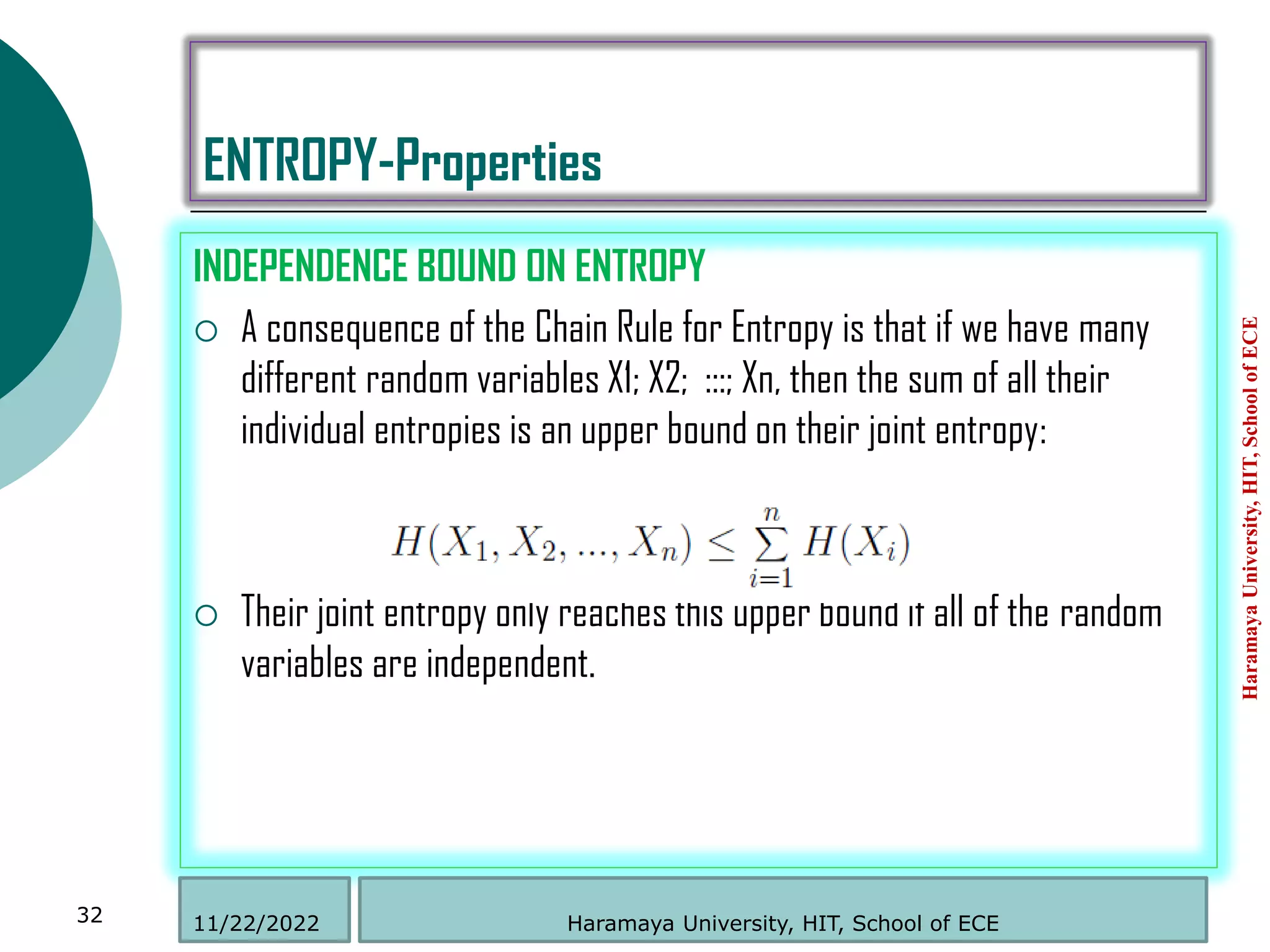 ENTROPY-Properties
INDEPENDENCE BOUND ON ENTROPY
 A consequence of the Chain Rule for Entropy is that if we have many
different random variables X1; X2; :::; Xn, then the sum of all their
individual entropies is an upper bound on their joint entropy:
 Their joint entropy only reaches this upper bound if all of the random
variables are independent.
Haramaya
University,
HIT,
School
of
ECE
32 Haramaya University, HIT, School of ECE
11/22/2022
 
