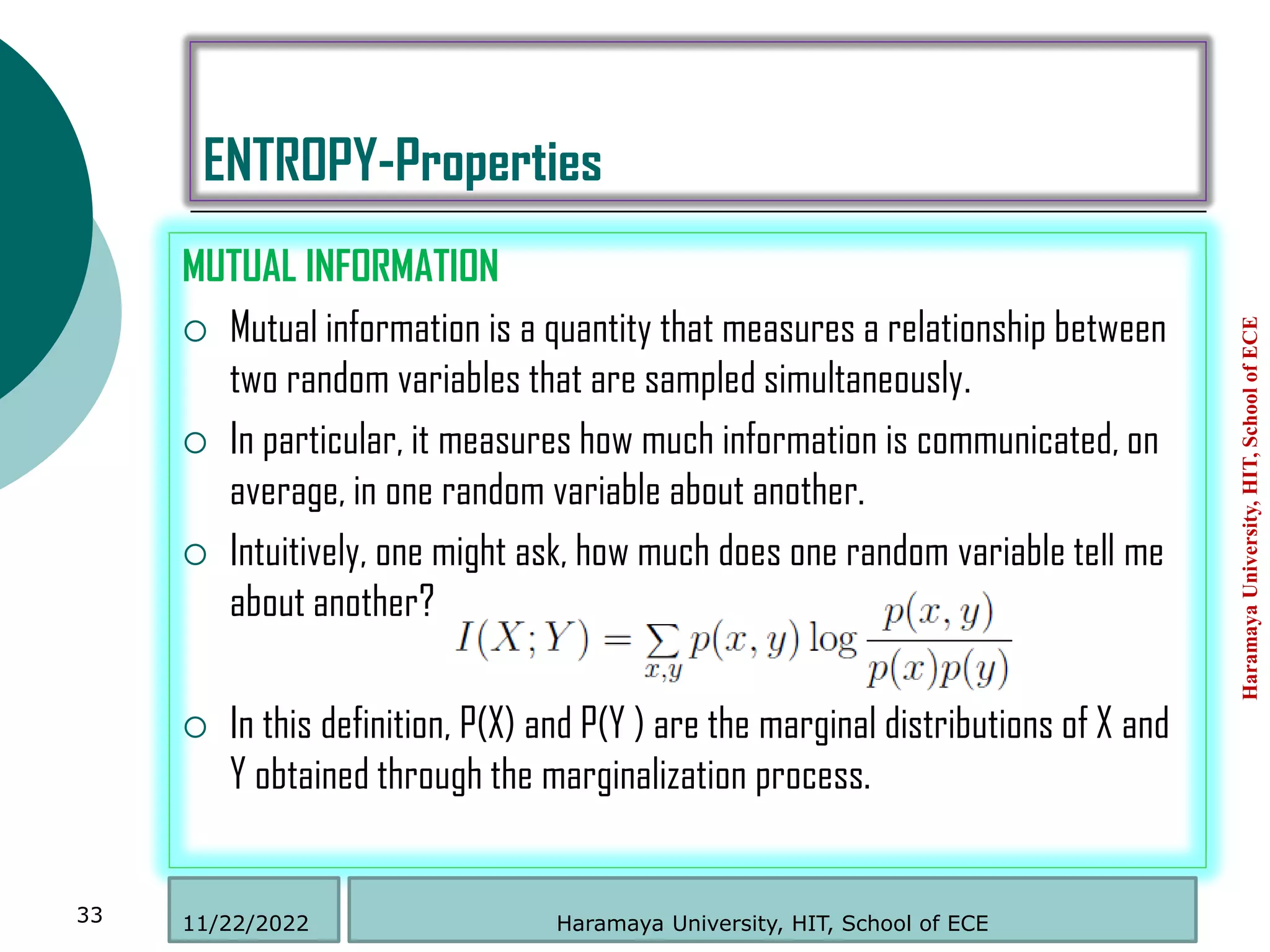 ENTROPY-Properties
MUTUAL INFORMATION
 Mutual information is a quantity that measures a relationship between
two random variables that are sampled simultaneously.
 In particular, it measures how much information is communicated, on
average, in one random variable about another.
 Intuitively, one might ask, how much does one random variable tell me
about another?
 In this definition, P(X) and P(Y ) are the marginal distributions of X and
Y obtained through the marginalization process.
Haramaya
University,
HIT,
School
of
ECE
33 Haramaya University, HIT, School of ECE
11/22/2022
 
