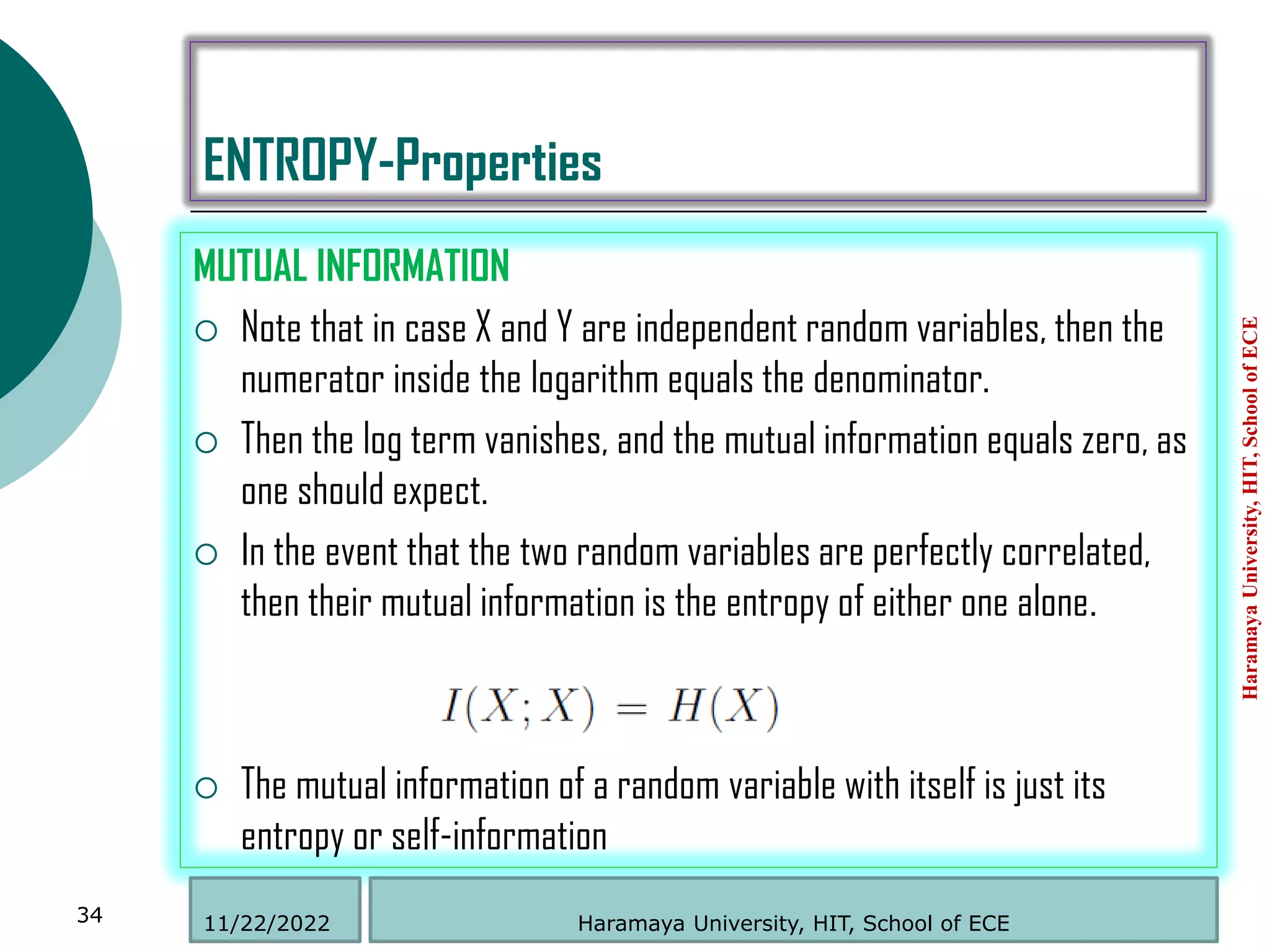 ENTROPY-Properties
MUTUAL INFORMATION
 Note that in case X and Y are independent random variables, then the
numerator inside the logarithm equals the denominator.
 Then the log term vanishes, and the mutual information equals zero, as
one should expect.
 In the event that the two random variables are perfectly correlated,
then their mutual information is the entropy of either one alone.
 The mutual information of a random variable with itself is just its
entropy or self-information
Haramaya
University,
HIT,
School
of
ECE
34 Haramaya University, HIT, School of ECE
11/22/2022
 