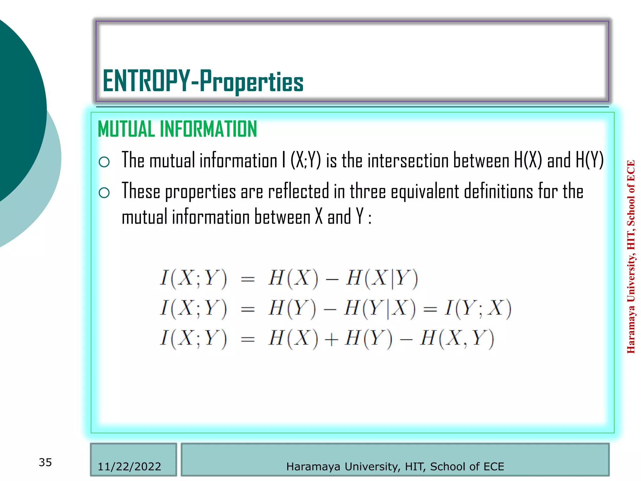 ENTROPY-Properties
MUTUAL INFORMATION
 The mutual information I (X;Y) is the intersection between H(X) and H(Y)
 These properties are reflected in three equivalent definitions for the
mutual information between X and Y :
Haramaya
University,
HIT,
School
of
ECE
35 Haramaya University, HIT, School of ECE
11/22/2022
 