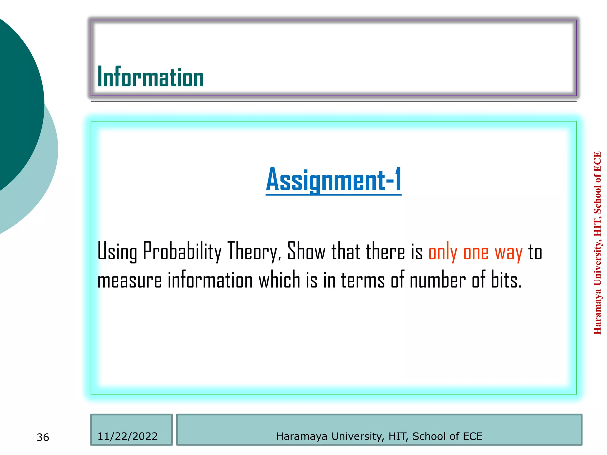 Information
Assignment-1
Using Probability Theory, Show that there is only one way to
measure information which is in terms of number of bits.
Haramaya
University,
HIT,
School
of
ECE
36 Haramaya University, HIT, School of ECE
11/22/2022
 