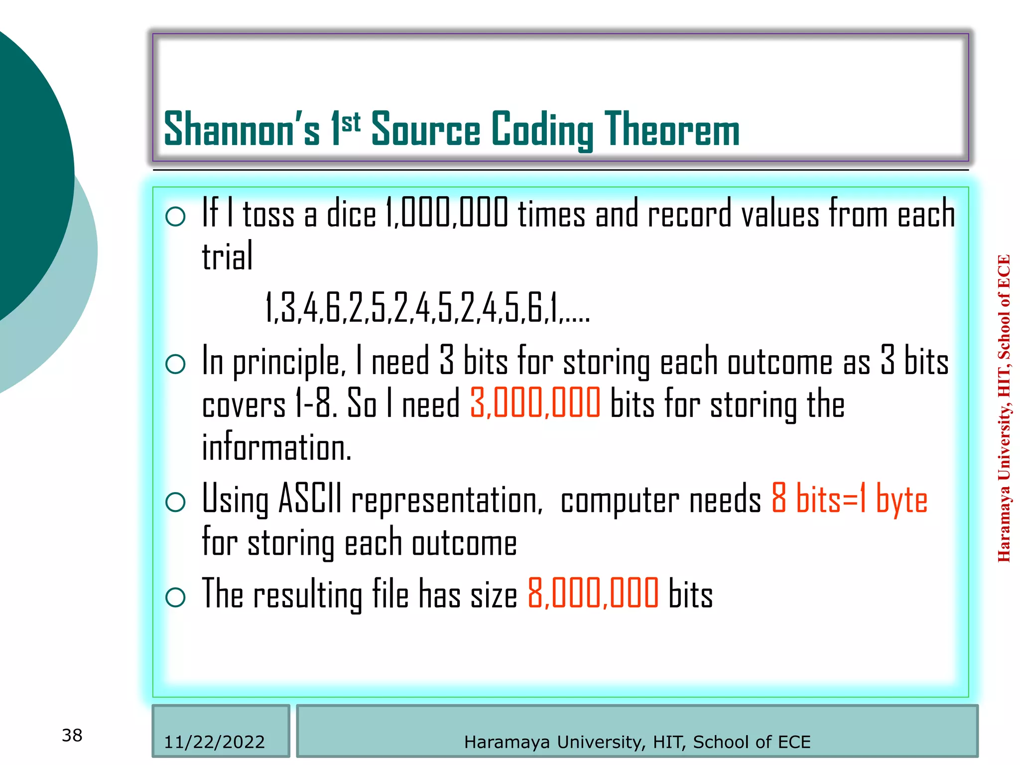 Shannon’s 1st Source Coding Theorem
 If I toss a dice 1,000,000 times and record values from each
trial
1,3,4,6,2,5,2,4,5,2,4,5,6,1,….
 In principle, I need 3 bits for storing each outcome as 3 bits
covers 1-8. So I need 3,000,000 bits for storing the
information.
 Using ASCII representation, computer needs 8 bits=1 byte
for storing each outcome
 The resulting file has size 8,000,000 bits
Haramaya
University,
HIT,
School
of
ECE
38 Haramaya University, HIT, School of ECE
11/22/2022
 