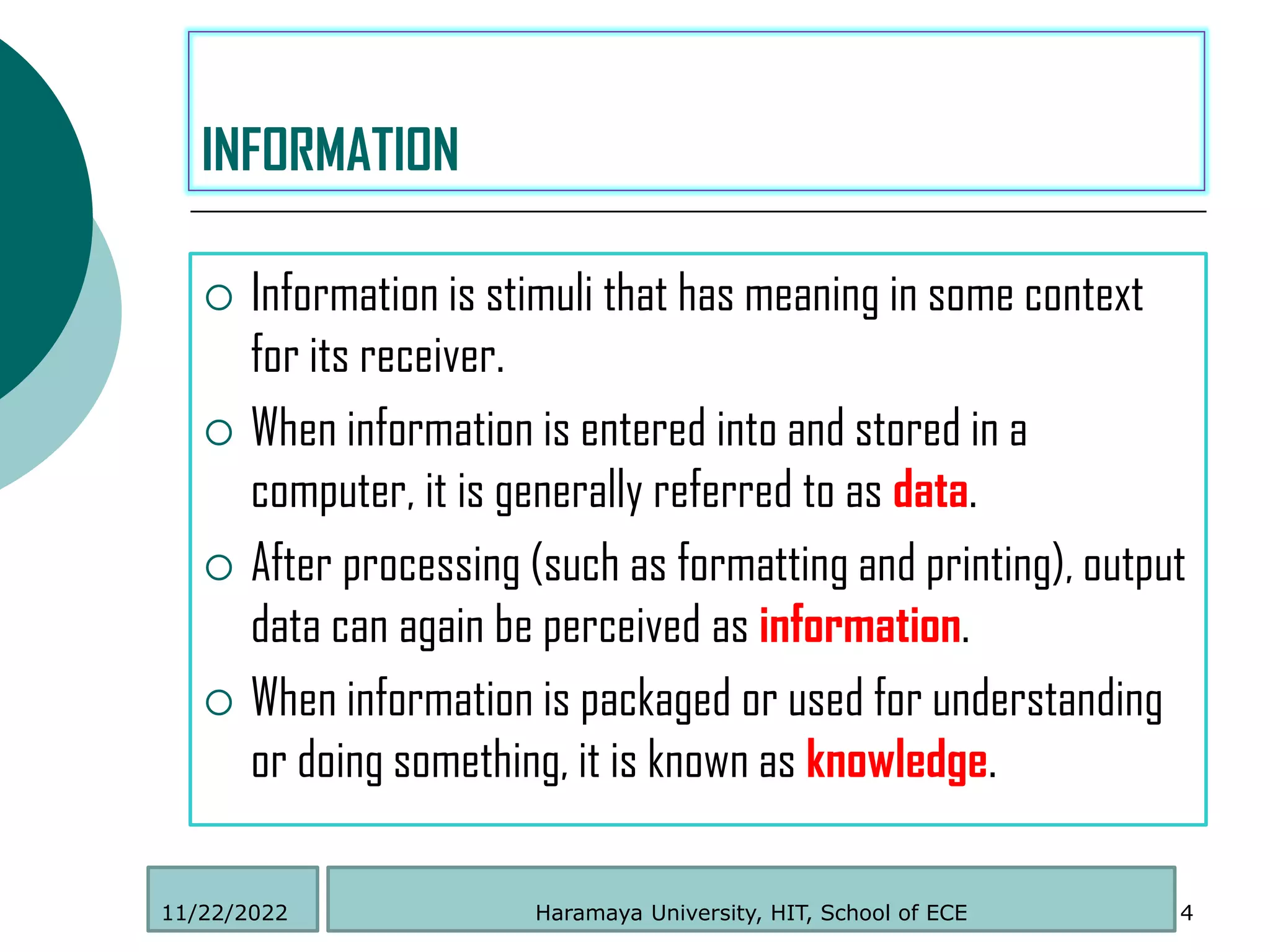  Information is stimuli that has meaning in some context
for its receiver.
 When information is entered into and stored in a
computer, it is generally referred to as data.
 After processing (such as formatting and printing), output
data can again be perceived as information.
 When information is packaged or used for understanding
or doing something, it is known as knowledge.
4
INFORMATION
Haramaya University, HIT, School of ECE
11/22/2022
 