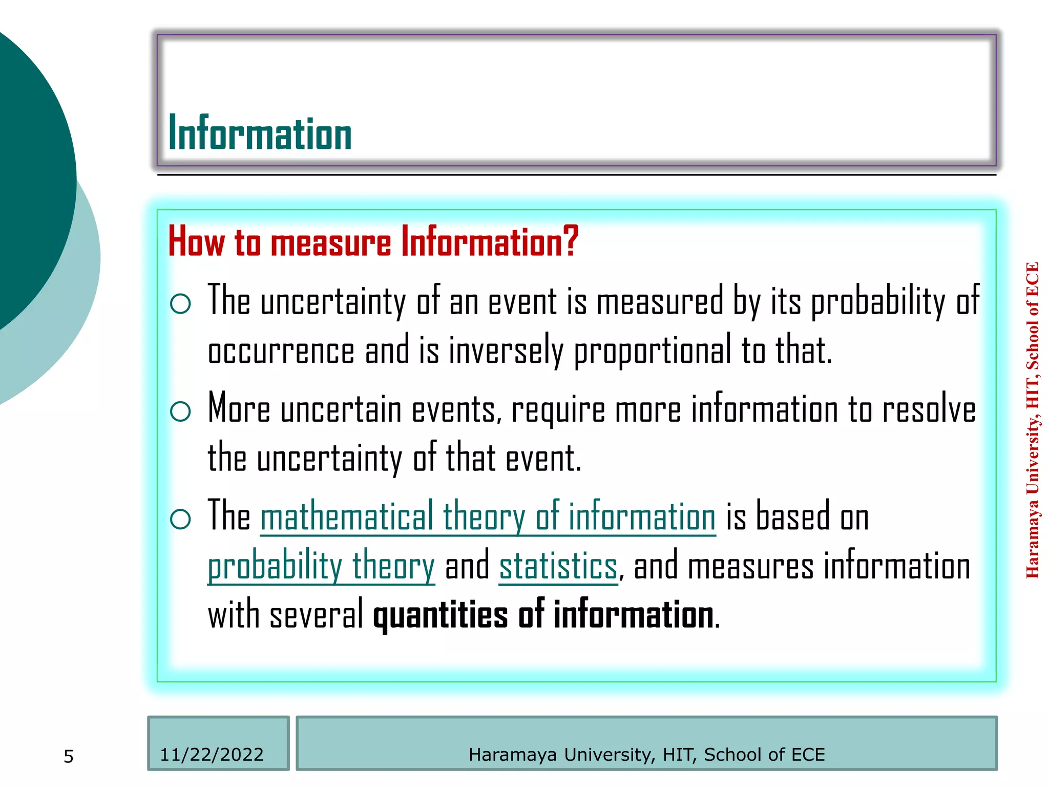 Information
How to measure Information?
 The uncertainty of an event is measured by its probability of
occurrence and is inversely proportional to that.
 More uncertain events, require more information to resolve
the uncertainty of that event.
 The mathematical theory of information is based on
probability theory and statistics, and measures information
with several quantities of information.
Haramaya
University,
HIT,
School
of
ECE
5 Haramaya University, HIT, School of ECE
11/22/2022
 