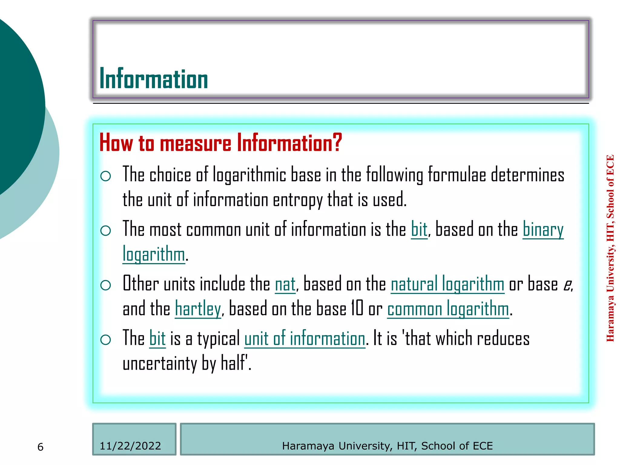 Information
How to measure Information?
 The choice of logarithmic base in the following formulae determines
the unit of information entropy that is used.
 The most common unit of information is the bit, based on the binary
logarithm.
 Other units include the nat, based on the natural logarithm or base e,
and the hartley, based on the base 10 or common logarithm.
 The bit is a typical unit of information. It is 'that which reduces
uncertainty by half'.
Haramaya
University,
HIT,
School
of
ECE
6 Haramaya University, HIT, School of ECE
11/22/2022
 