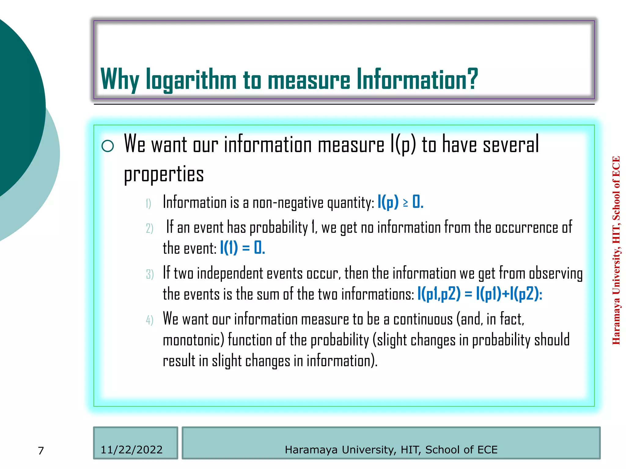 Why logarithm to measure Information?
 We want our information measure I(p) to have several
properties
1) Information is a non-negative quantity: I(p) ≥ 0.
2) If an event has probability 1, we get no information from the occurrence of
the event: I(1) = 0.
3) If two independent events occur, then the information we get from observing
the events is the sum of the two informations: I(p1,p2) = I(p1)+I(p2):
4) We want our information measure to be a continuous (and, in fact,
monotonic) function of the probability (slight changes in probability should
result in slight changes in information).
Haramaya
University,
HIT,
School
of
ECE
7 Haramaya University, HIT, School of ECE
11/22/2022
 