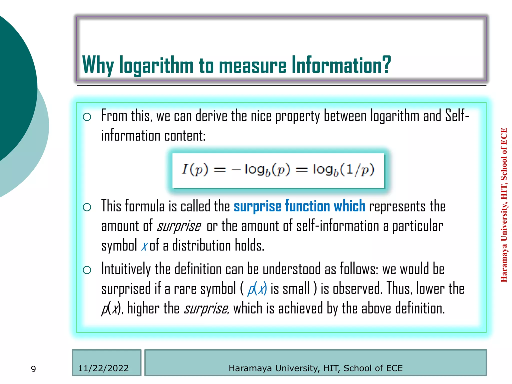 Why logarithm to measure Information?
 From this, we can derive the nice property between logarithm and Self-
information content:
 This formula is called the surprise function which represents the
amount of surprise or the amount of self-information a particular
symbol x of a distribution holds.
 Intuitively the definition can be understood as follows: we would be
surprised if a rare symbol ( p(x) is small ) is observed. Thus, lower the
p(x), higher the surprise, which is achieved by the above definition.
Haramaya
University,
HIT,
School
of
ECE
9 Haramaya University, HIT, School of ECE
11/22/2022
 