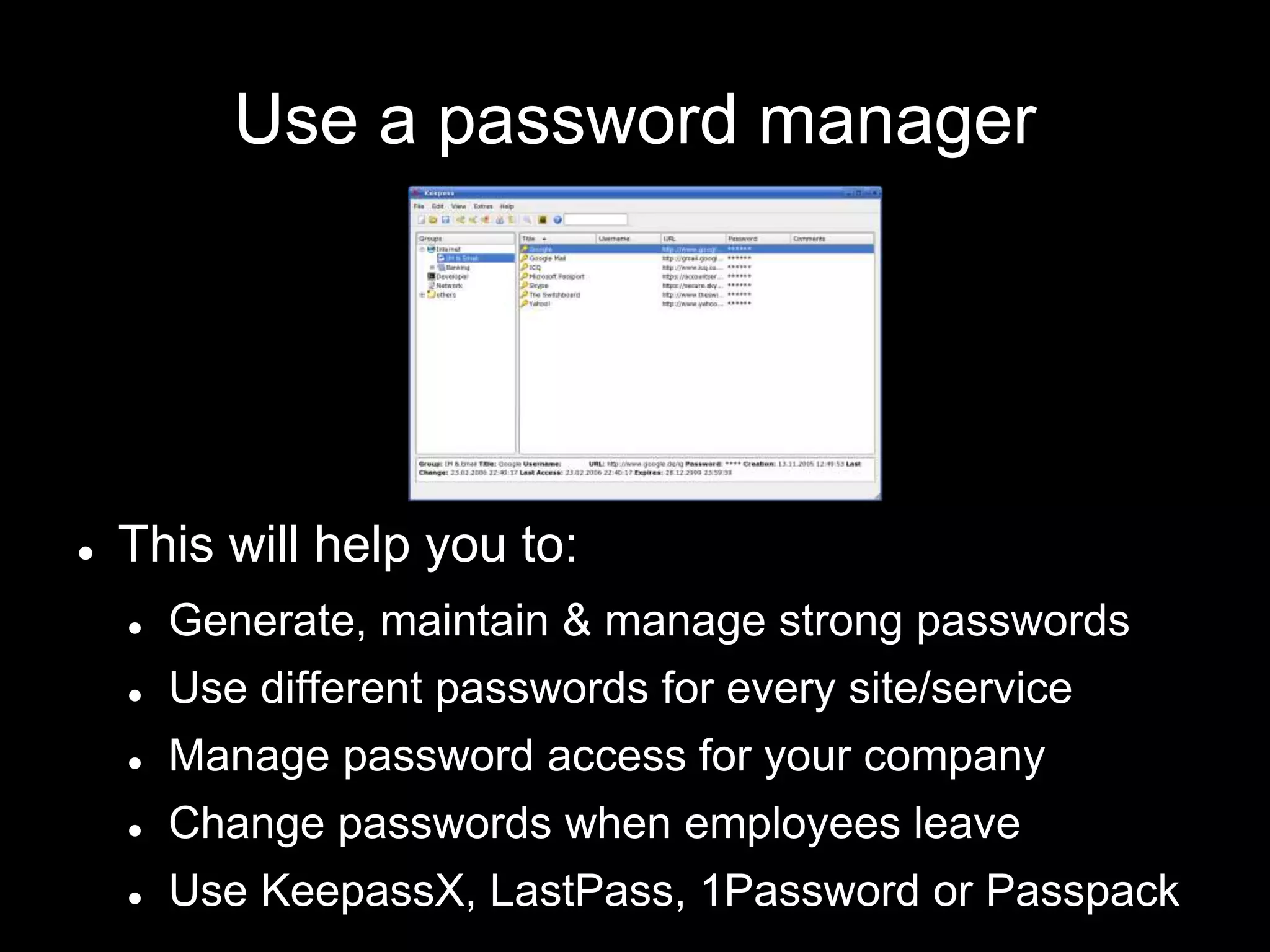 Use a password manager
 This will help you to:
 Generate, maintain & manage strong passwords
 Use different passwords for every site/service
 Manage password access for your company
 Change passwords when employees leave
 Use KeepassX, LastPass, 1Password or Passpack
 