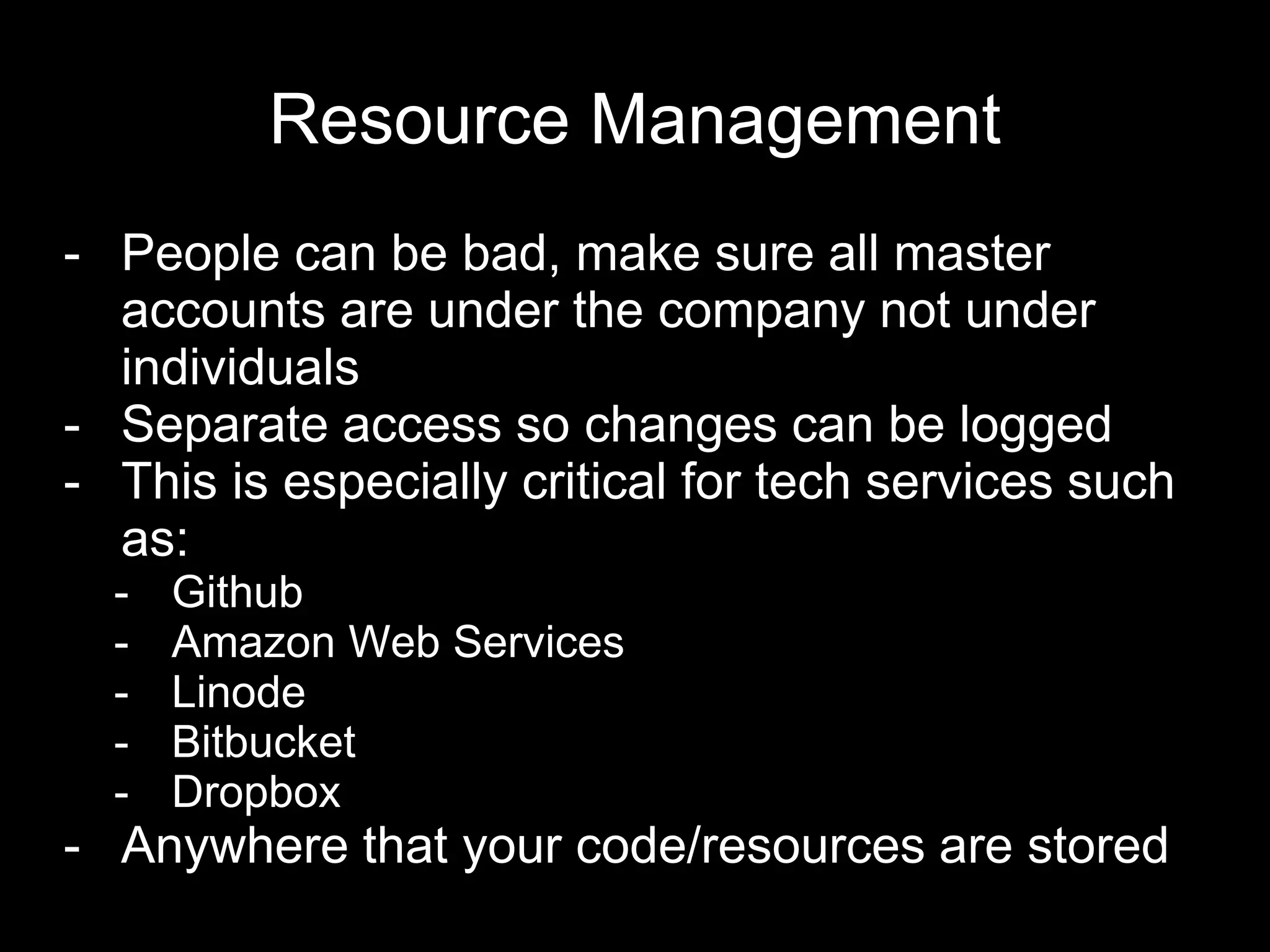 Resource Management
- People can be bad, make sure all master
accounts are under the company not under
individuals
- Separate access so changes can be logged
- This is especially critical for tech services such
as:
- Github
- Amazon Web Services
- Linode
- Bitbucket
- Dropbox
- Anywhere that your code/resources are stored
 
