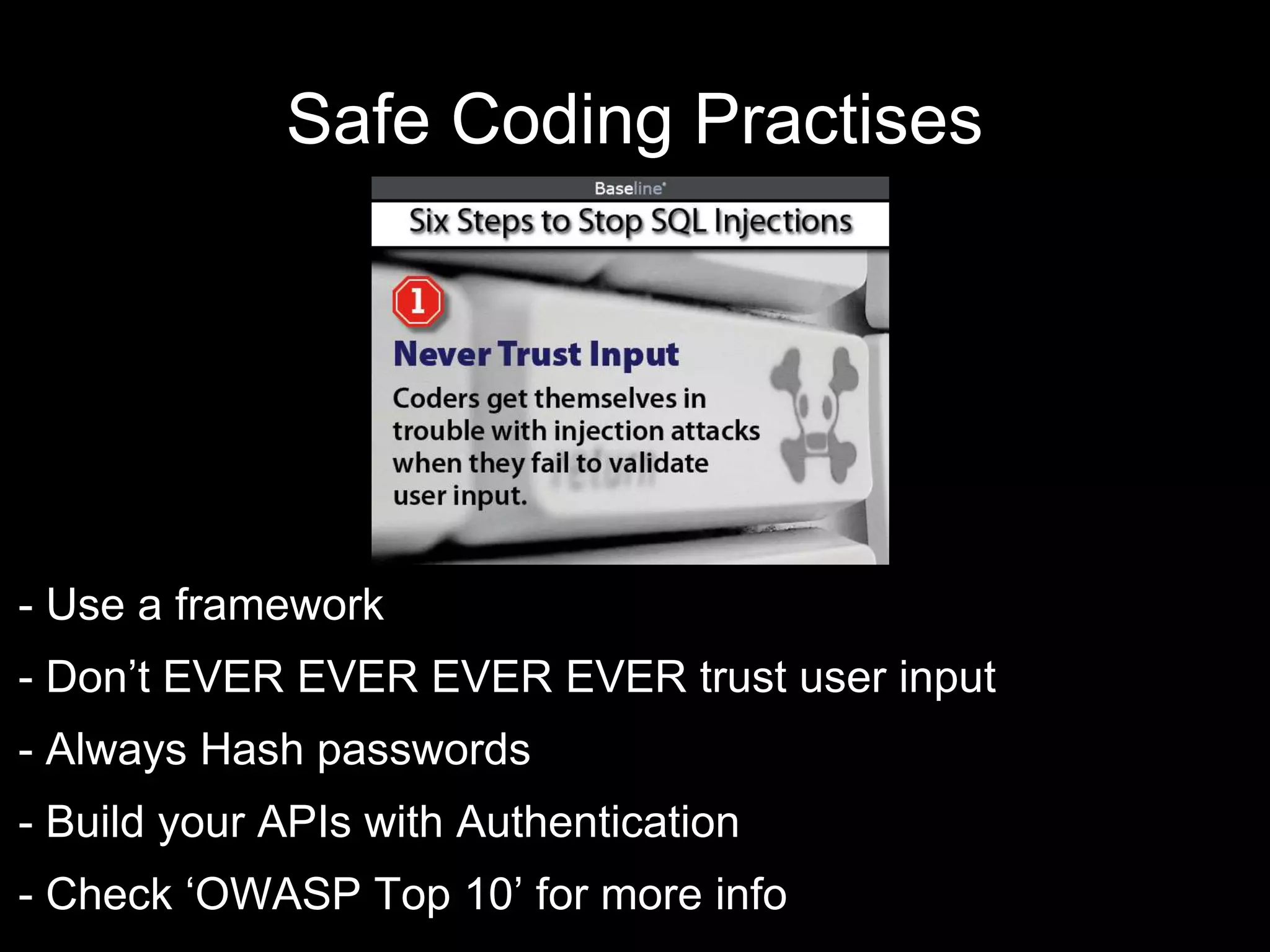Safe Coding Practises
- Use a framework
- Don’t EVER EVER EVER EVER trust user input
- Always Hash passwords
- Build your APIs with Authentication
- Check ‘OWASP Top 10’ for more info
 