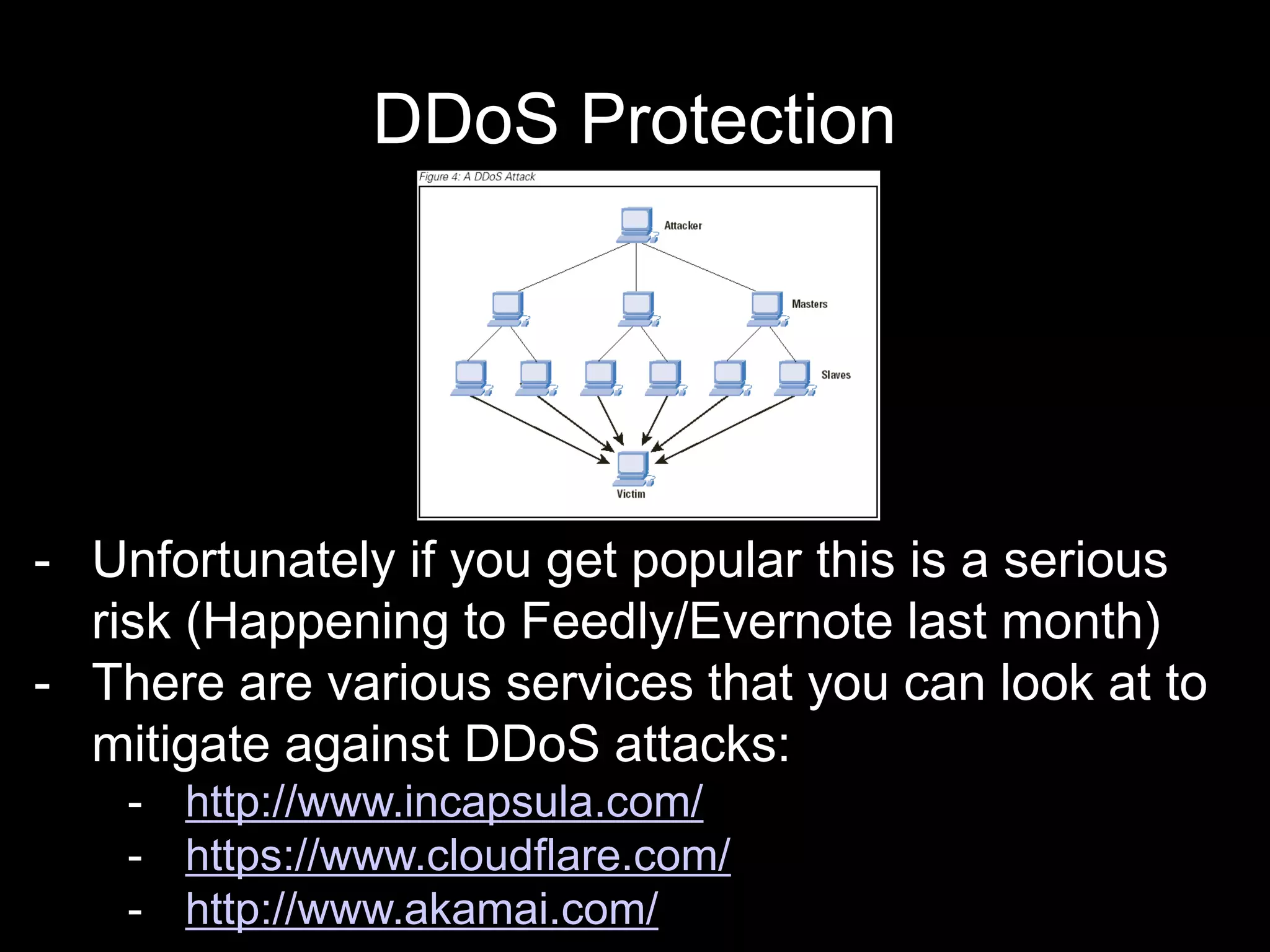 DDoS Protection
- Unfortunately if you get popular this is a serious
risk (Happening to Feedly/Evernote last month)
- There are various services that you can look at to
mitigate against DDoS attacks:
- http://www.incapsula.com/
- https://www.cloudflare.com/
- http://www.akamai.com/
 
