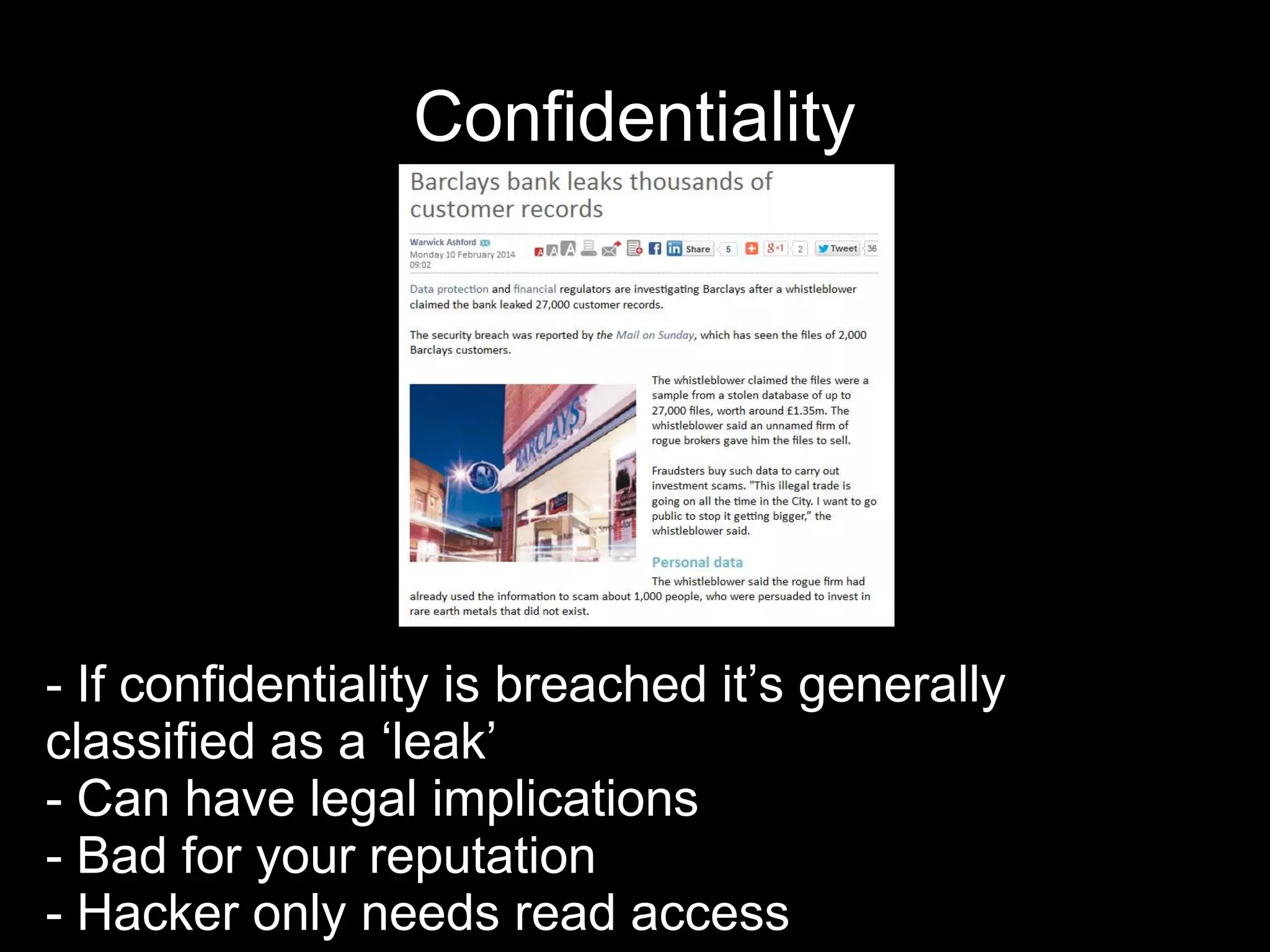 Confidentiality
- If confidentiality is breached it’s generally
classified as a ‘leak’
- Can have legal implications
- Bad for your reputation
- Hacker only needs read access
 