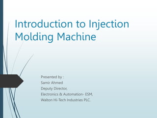 Introduction to Injection
Molding Machine
Presented by :
Samir Ahmed
Deputy Director,
Electronics & Automation- ESM,
Walton Hi-Tech Industries PLC.
 