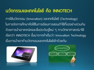 นวัตกรรมและเทคโนโลยี คือ INNOTECH 
การใช้นวัตกรรม(Innovation) และเทคโนโลยี(Technology) 
ในการจัดการศึกษาคือใช้ในการเรียนการสอนถ้าใช้ทั้ง2อย่างร่วมกัน 
ด้วยการนาเอาเทคนิคและสิ่งประดิษฐ์ใหม่ ๆทางวิทยาศาสตร์มาใช้ 
เรียกว่า INNOTECHซึ่งมาจากคาเต็มว่าInnovation Technology 
เป็นการนาเอาคานวัตกรรมและเทคโนโลยีเข้าด้วยกัน  