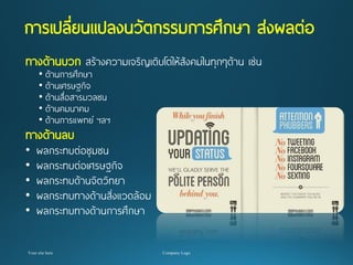 การเปลี่ยนแปลงนวัตกรรมการศึกษาส่งผลต่อ 
ทางด้านบวก สร้างความเจริญเติบโตให้สังคมในทุกๆด้าน เช่น 
•ด้านการศึกษา 
•ด้านเศรษฐกิจ 
•ด้านสื่อสารมวลชน 
•ด้านคมนาคม 
•ด้านการแพทย์ ฯลฯ 
ทางด้านลบ ผลกระทบต่อชุมชน 
•ผลกระทบต่อเศรษฐกิจ 
•ผลกระทบด้านจิตวิทยา 
•ผลกระทบทางด้านสิ่งแวดล้อม 
•ผลกระทบทางด้านการศึกษา  