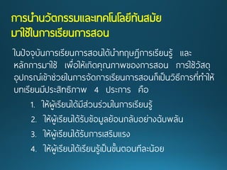 การนานวัตกรรมและเทคโนโลยีทันสมัย มาใช้ในการเรียนการสอน 
ในปัจจุบันการเรียนการสอนได้นาทฤษฏีการเรียนรู้ และ หลักการมาใช้ เพื่อให้เกิดคุณภาพของการสอน การใช้วัสดุ อุปกรณ์เข้าช่วยในการจัดการเรียนการสอนก็เป็นวิธีการที่ทาให้ บทเรียนมีประสิทธิภาพ 4ประการ คือ 
1. ให้ผู้เรียนได้มีส่วนร่วมในการเรียนรู้ 
2. ให้ผู้เรียนได้รับข้อมูลย้อนกลับอย่างฉับพลัน 
3. ให้ผู้เรียนได้รับการเสริมแรง 
4. ให้ผู้เรียนได้เรียนรู้เป็นขั้นตอนทีละน้อย  