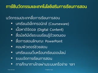 การใช้นวัตกรรมและเทคโนโลยีเสริมการเรียนการสอน 
นวัตกรรมประเภทสื่อการเรียนการสอน 
•บทเรียนอิเล็กทรอนิกส์ (Courseware) 
•เนื้อหาดิจิตอล (Digital Content) 
•สื่อมัลติมีเดียระบบเรียนรู้ด้วยตนเอง 
•สื่อการสอนลักษณะ PowerPoint 
•คอมพิวเตอร์ช่วยสอน 
•บทเรียนบนเว็บหรือบทเรียนออนไลน์ 
•ระบบจัดการเรียนการสอน 
•การศึกษาทางไกลผ่านระบบเครือข่าย ฯลฯ  