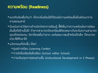 •แนวคิดเดิมเชื่อกันว่า เด็กจะเริ่มเรียนได้ก็ต้องมีความพร้อมซึ่งเป็นพัฒนาการ ตามธรรมชาติ 
•ปัจจุบันการวิจัยทางด้านจิตวิทยาการเรียนรู้ ชี้ให้เห็นว่าความพร้อมในการเรียน เป็นสิ่งที่สร้างขึ้นได้ ถ้าหากสามารถจัดบทเรียนให้พอเหมาะกับระดับความสามารถ ของเด็กแต่ละคน วิชาที่เคยเชื่อว่ายาก และไม่เหมาะสมสาหรับเด็กเล็ก ก็สามารถ นามาให้ศึกษาได้ 
•นวัตกรรมที่เกิดขึ้น ได้แก่ 
•ศูนย์การเรียน (Learning Center) 
•การจัดโรงเรียนในโรงเรียน (School within School) 
•การปรับปรุงการสอนสามชั้น (Instructional Development in 3 Phases) ความพร้อม(Readiness)  