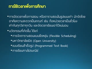 •การจัดเวลาเพื่อการสอน หรือตารางสอนในรูปแบบเก่า มักจัดโดย อาศัยความสะดวกเป็นเกณฑ์ เช่น ถือหน่วยเวลาเป็นชั่วโมง เท่ากันทุกวิชาทุกวัน และจัดเวลาเรียนเอาไว้แน่นอน 
•นวัตกรรมที่เกิดขึ้น ได้แก่ 
•การจัดตารางสอนแบบยืดหยุ่น (Flexible Scheduling) 
•มหาวิทยาลัยเปิด (Open University) 
•แบบเรียนสาเร็จรูป(Programmed Text Book) 
•การเรียนทางไปรษณีย์ การใช้เวลาเพื่อการศึกษา  