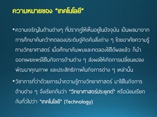 •ความเจริญในด้านต่างๆ ที่ปรากฏให้เห็นอยู่ในปัจจุบัน เป็นผลมาจาก การศึกษาค้นคว้าทดลองประดิษฐ์คิดค้นสิ่งต่าง ๆ โดยอาศัยความรู้ ทางวิทยาศาสตร์ เมื่อศึกษาค้นพบและทดลองใช้ได้ผลแล้ว ก็นา ออกเผยแพร่ใช้ในกิจการด้านต่าง ๆ ส่งผลให้เกิดการเปลี่ยนแปลง พัฒนาคุณภาพ และประสิทธิภาพในกิจการต่าง ๆ เหล่านั้น 
•วิชาการที่ว่าด้วยการนาความรู้ทางวิทยาศาสตร์ มาใช้ในกิจการ ด้านต่าง ๆ จึงเรียกกันว่า "วิทยาศาสตร์ประยุกต์"หรือนิยมเรียก กันทั่วไปว่า "เทคโนโลยี" (Technology) ความหมายของ “เทคโนโลยี”  