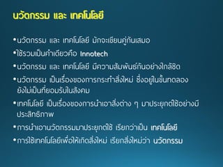 •นวัตกรรม และ เทคโนโลยี มักจะเขียนคู่กันเสมอ 
•ใช้รวมเป็นคาเดียวคือ Innotech 
•นวัตกรรม และ เทคโนโลยีมีความสัมพันธ์กันอย่างใกล้ชิด 
•นวัตกรรม เป็นเรื่องของการกระทาสิ่งใหม่ ซึ่งอยู่ในขั้นทดลอง ยังไม่เป็นที่ยอมรับในสังคม 
•เทคโนโลยี เป็นเรื่องของการนาเอาสิ่งต่าง ๆ มาประยุกต์ใช้อย่างมี ประสิทธิภาพ 
•การนาเอานวัตกรรมมาประยุกต์ใช้ เรียกว่าเป็น เทคโนโลยี 
•การใช้เทคโนโลยีเพื่อให้เกิดสิ่งใหม่ เรียกสิ่งใหม่ว่า นวัตกรรม นวัตกรรม และ เทคโนโลยี  