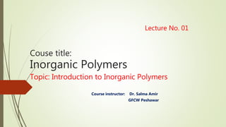 Lecture No. 01
Couse title:
Inorganic Polymers
Topic: Introduction to Inorganic Polymers
Course instructor: Dr. Salma Amir
GFCW Peshawar
 