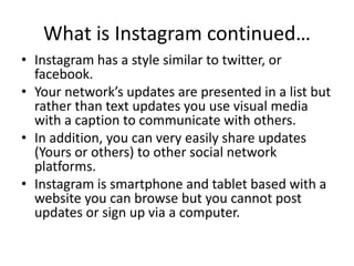 What is Instagram continued…
• Instagram has a style similar to twitter, or
facebook.
• Your network’s updates are presented in a list but
rather than text updates you use visual media
with a caption to communicate with others.
• In addition, you can very easily share updates
(Yours or others) to other social network
platforms.
• Instagram is smartphone and tablet based with a
website you can browse but you cannot post
updates or sign up via a computer.
 